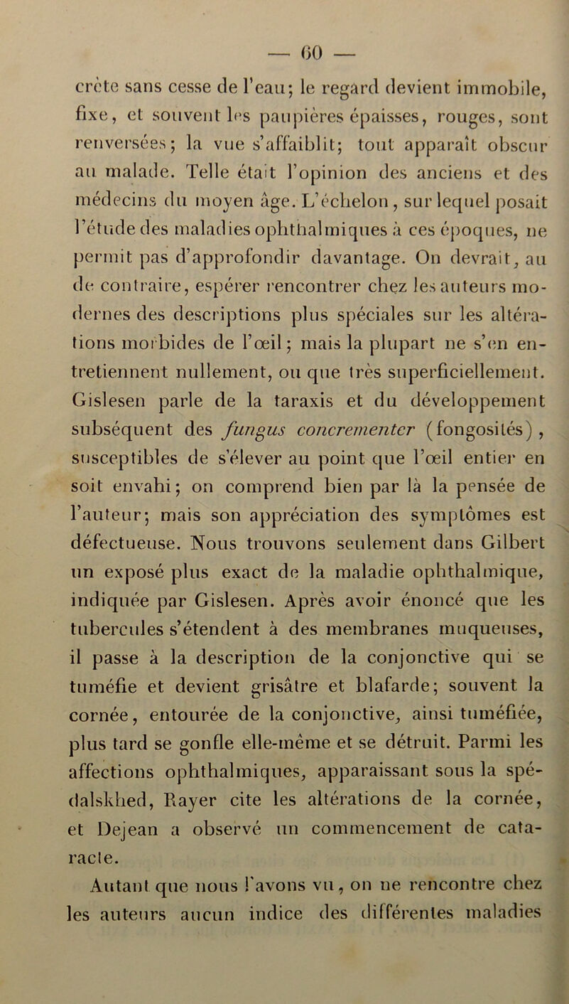 crcte sans cesse de l’eau; le regard devient immobile, fixe, et souvent les paupiéres épaisses, rouges, sont renversées; la vue s’affaiblit; tout apparalt obscur au malade. Telle était l opinion des anciens et des médecins du moyen åge. L’échelon, surlequel posait Tetudedes maladies ophthalmiques å ces époques, ne permit pas d’approfondir davantage. On devrait, au de contraire, espérer rencontrer chez lesauteurs mo- de rnes des descriptions plus spéciales sur les altéra- tions morbides de Toeil; mais la plupart ne s’en en- tretiennent nullement, ou que irés superficiellenient. Gislesen parle de la taraxis et du développement subséquent des fungus concrementer (fongosités) , susceptibles de selever au point que Toeil entier en soit envahi; on comprend bien par lå la pensée de l’auteur; mais son appréciation des symptomes est défectueuse. Nous trouvons seulement dans Gilbert un exposé plus exact de la maladie ophthalmique, indiquée par Gislesen. Aprés avoir énoncé que les tubercules s’étendent å des membranes muqueuses, il passe å la description de la conjonctive qui se tuméfie et devient grisåtre et blafarde; souvent la cornée, entourée de la conjonctive, ainsi tuméfiée, plus tard se gonfle elle-inéme et se détruit. Parmi les affections ophthalmiques, apparaissant sous la spé- dalsldied, Rayer cite les altérations de la cornée, et Dejean a observé un commencement de cata- racle. Autant que nous l avons vu, on ne rencontre chez les auteurs aucun indice des différentes maladies