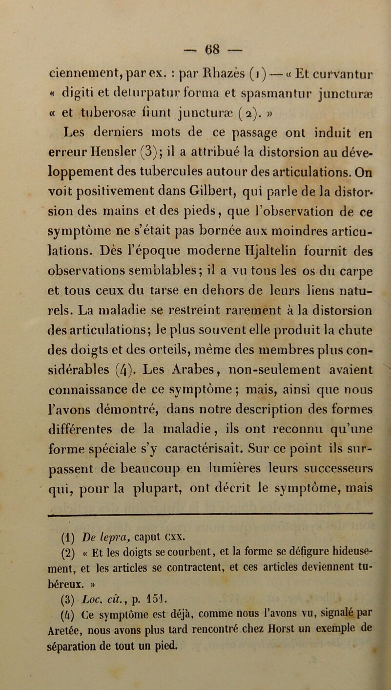 — (58 — ciennement, par ex. : par Rhazés (i) — «Et curvantur « digiti et delurpatur forma et spasmantur juncturæ « et tuberosæ bunt juncturæ (2). » Les derniers mots de ce passage ont induit en erreur Hensler (3); il a attribué la distorsion au déve- loppement des tubercules autour des articulations. On voit positivement dans Gilbert, qui parle de la distor- sion des mains et des pieds, que 1’observation de ce symptome ne sétait pas bornée aux moindres articu- lations. Des 1’époque moderne Hjaltelin fournit des observations semblables; il a vu tous les os du carpe et tous ceux du tarse en dehors de leurs liens natu- rels. La maladie se restreint rarement å la distorsion des articulations; le plus souvent elle produit la chute des doigts et des orteils, méme des membres plus con- sidérables (4). Les Arabes, non-seulement avaient connaissance de ce symptome; mais, ainsi que nous 1’avons démontré, dans notre description des formes différentes de la maladie, ils ont reconnu qu’une forme spéciale s’y caractérisait. Sur ce point ils sur- passent de beaucoup en lumiéres leurs successeurs qui, pour la plupart, ont décrit le symptome, mais (1) De lepra, caput cxx. (2) « Et les doigts secourbent, et la forme se défigure hideuse- ment, et les articles se contractent, et ces articles deviennent tu- béreux. » (3) Loc. cit., p. 151. 0) Ce symptome est déja, comme nous 1’avons vu, signalé par Aretée, nous avons plus tard rencontré chez Horst un exemple de séparation de tout un pied.