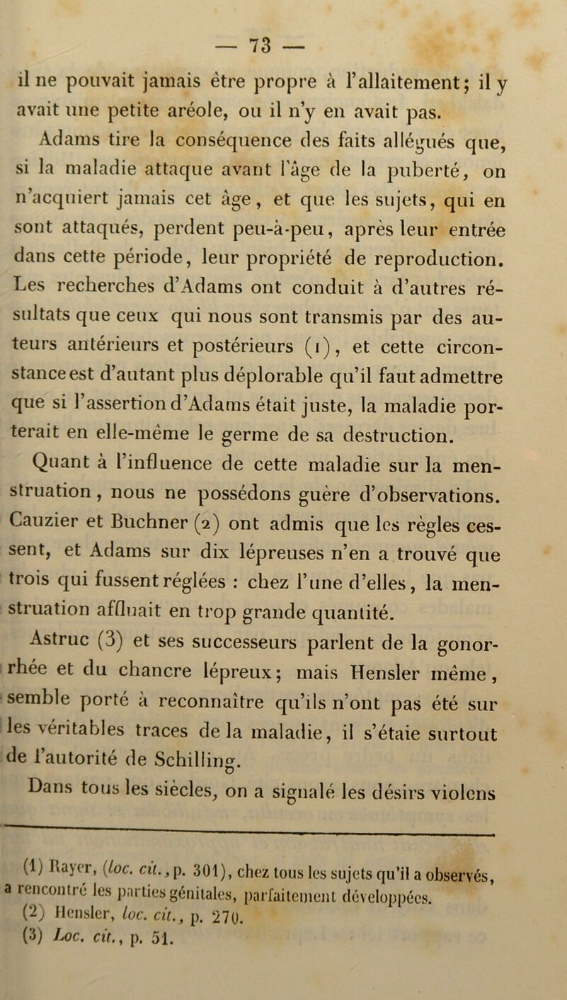 il ne pouvait jamais étre propre å 1’allaitement; il y avait une petite aréole, ou il n’y en avait pas. Adams ti re la conséquence des faits allégués que, si la maladie attaque avant l’åge de la puberté, on nacquiert jamais cet åge, et que les sujets, qui en sont attaqués, perdent peu-å-peu, aprés leur entrée dans cette période, leur propriété de reproduction. Les recherches d’Adams ont conduit å d’autres ré- sultats que ceux qui nous sont transmis par des au- teurs antérieurs et postérieurs (i), et cette circon- stanceest d’autant plus déplorable qu’il fautadmettre que si 1’assertiond’Adams était juste, la maladie por- terait en elle-méme le germe de sa destruction. Quant å 1’influence de cette maladie sur la men- struation, nous ne possédons guére d’observations. Cauzier et Buchner (2) ont admis que les régles ces- sent, et Adams sur dix lépreuses n’en a trouvé que trois qui fussent réglées : chez 1’une d’elles, la men- struation affluait en trop grande quantité. Astruc (3) et ses successeurs parlent de la gonor- rhée et du chancre lépreux; mais Hensler méme , semble porté å reconnaitre qu’ils n’ont pas été sur les véritables traces de la maladie, il sétaie surtout de 1 autorité de Schilling. o Dans tous les siécles, on a signalé les désirs violens (1) Bajer, (loe. cu., p. 301), chez lous les sujets qu’il a observés a rencontré les pnrties génitales, parfaitement développécs. (2) Hensler, toe. cit., p. 270. (3) Uc. cit., p. 51.