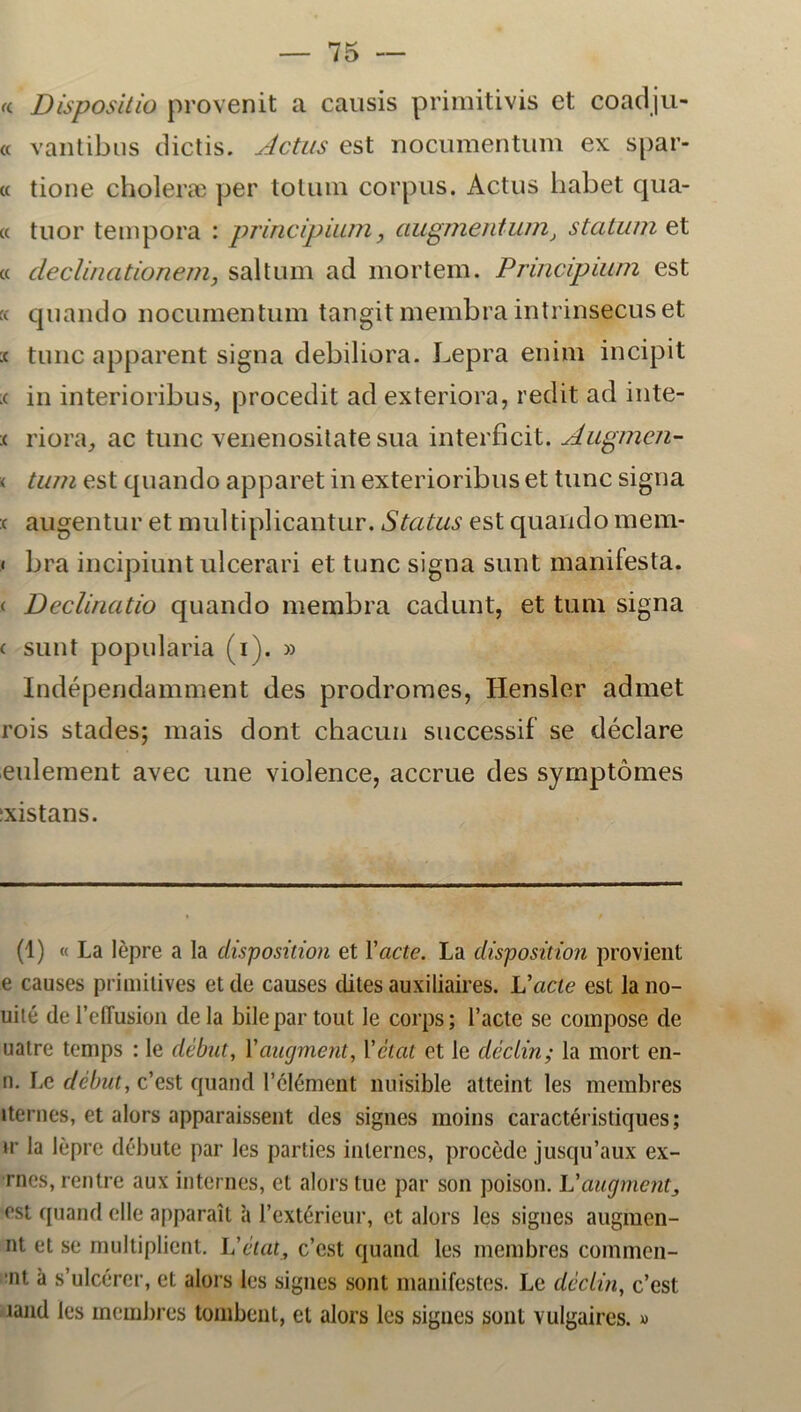 « Dispositio provenit a causis primitivis ct coadju- « vantibus dictis. Actus est nocumentum ex spar- te tione choleræ per tolmn corpus. Actus habet qua- « tuor tempora : principium, augmentum, statum et « cleclinationem, saltum ad mortem. Principium est k quando uocumentum tangitmembraintrinsecuset :c tune apparent signa debiliora. Lepra enim incipit .< in interioribus, procedit ad exteriora, r edit ad inte- ( riora, ac tune venenositate sua interficit. Augmen- < tum est quando apparet in exterioribus et tune signa c augentur et nmltiplicantur. Status est quando mem- < bra incipiunt uleerari et tune signa sunt manifesta. < Declinatio quando membra cadunt, et tum signa < sunt popularia (i). » Indépendamment des prodromes, Hensler admet rois stades; mais dont chacun successif se déclare eulement avec une violence, accrue des symptomes ixistans. (1) « La lépre a la clisposition et Yacte. La disposition provient e causes primitives et de causes clites auxiliaires. Vacte est la no- uité de rdTusion de la bile par tout le corps; 1’acte se compose de uatre temps : le debut, Yaugment, Yclat et le déclin; la mort en- n. Le debut, c’est quand 1’élément nuisible atteint les membres iternes, et alors apparaissent des signes moins caractéristiques; ir la lepre débute par les parties inlernes, procéde jusqu’aux ex- rnes, ren tre aux in ternes, et alors tue par son poison. Uaugmentj est quand elle apparait a 1’extérieur, et alors les signes augmen- nt et se multiplient. Vétat, c’est quand les membres commcn- 'nt a s’ulcérer, et alors les signes sont manifestes. Le déclin, c’est land les membres tombent, et alors les signes sont vulgaires.»