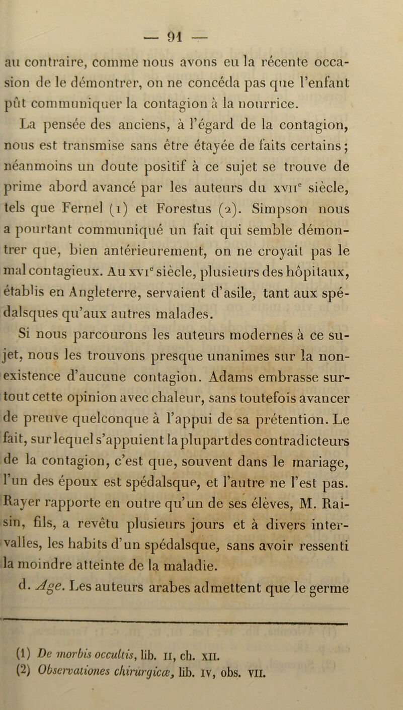 au contraire, comme nous avons eu la récente occa- sion de le démontrer, on ne concéda pas que Fenfant put communiquer la contagion å la nourrice. La pensée des anciens, å 1’égard de la contagion, nous est transmise sans étre étayée de faits certains; néanmoins un doute positif å ce sujet se trouve de prime abord avancé par les auteurs du xvne siécle, teis que Fernel (q) et Forestus (2). Simpson nous a pourtant commnniqué un fait qui semble démon- trer que, bien antérieurement, on ne croyail pas le mal contagieux. Au xvie siécle, plusieurs des hopitaux, établis en Angleterre, servaient d’asile, tant aux spé- dalsques qu’aux autres malades. Si nous parcourons les auteurs modernes å ce su- jet, nous les trouvons presque unanimes sur la non- existence d’aucune contagion. Adams embrasse sur- tout cette opinion avec chaleur, sans toutefois avancer de preuve quelconque å 1’appui de sa prétention. Le fait, surlequel s’appuient laplupartdes contradicteurs de la contagion, c’est que, souvent dans le mariage, Tun des époux est spédalsque, et 1’autre ne fest pas. Rayer rapporte en outre quun de ses éléves, M. Rai- sin, fils, a revétu plusieurs jours et å divers inter- valles, les habitsd’un spédalsque, sans avoir ressenti la moindre atteinte de la maladie. d. Age. Les auteurs arabes admettent que le germe (1) De morbis occullis, lib. 11, ch. XII. (2) Obsei-vationes chirurgicæ, lib. iv, obs. vil