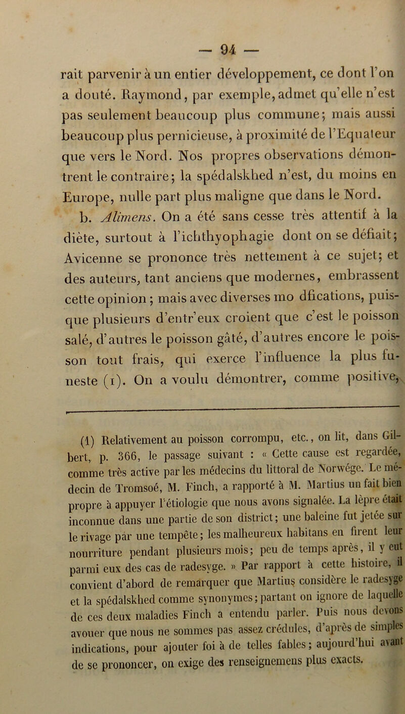 rait parveniraun entier développement, ce dont Fon a douté. Raymond, par exemple,admet qidelle Rest pas seulement beaucoup plus commune; mais aussi beaucoup plus pernicieuse, å proximité de 1’Equateur que vers le Nord. Nos propres observations démon- trent le contraire; la spédalskhed n’est, du moins en Europe, nulle part plus maligne que dans le Nord. b. Alimens. On a été sans cesse tres attentif å la diéte, surtout å Fichthyophagie dont on se défiait; Avicenne se prononce tres nettement å ce su jet; et des auteurs, tant anciens que modernes, embrassent cette opinion; mais avec diverses mo dlications, puis- que plusieurs d’entr’eux croient que cest le poisson salé, d’au tres le poisson gåté, d’autres encore le pois- son tout frais, qui exerce 1’influence la plus lu- neste (i). On a voulu démontrer, comme positive, (1) Relativement au poisson corrompu, etc., on lit, dans Gil- bert, p. 366, le passage suivant : « Cette cause est regardée, comme tres active par les médecins du littoral de Norwége. Le mé- decin de Tromsoé, M. Finch, a rapporté a M. Martius uu fait bien propre a appuyer 1 étiologie que nous avons signalée. La lépre était inconnue dans une partie de son district; une baleine fut jetée sur lerivage par une tempéte; les malheureux habitans en firent leur nourriture pendant plusieurs mois; peu de temps aprés, il y eut parmi eux des cas de radesvge. » Par rapport a cette histoire, il convient d’abord de remarquer que Martius? considere le radesyge et la spédalskhed comme synonymes; partant on ignore de laquelle de ces deux maladies Finch a entendu parler. Puis nous devons avouer que nous ne sommes pas assez crédules, d’aprés de snnples indications, pour ajouter foi a de telles fables; aujourd’hui avant de se prononcer, on exige des renseignemeus plus cxacls.