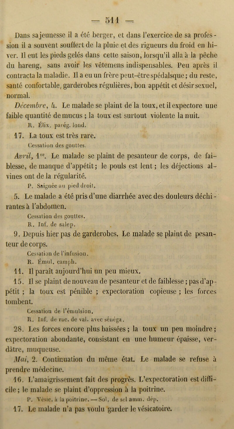 sion il a souvent souffert de la pluie el des rigueurs du froid en lu- ver. 11 eut les pieds gelés dans cetle saison, Jorsqu’il alla a la péchc du hareng, sans avoir les vétemens indispensables. Peu apres il contracta la maladie. Il a eu un frerc peut-etrespédalsque; du reste, santé confortable, garderobes régulieres, bon appétit et désirsexuel, normal. Dccembre, lx. Le malade se plaint de la toux,etilexpectore une faible quantité de mucus ; la toux est surlout violente la nuit. R. Élix. paiég. loud. 17. La toux est tres rare. Cessation des gouttes. Avril, ler. Le malade se plaint de pesanteur de corps, de fai— blesse, de manque d’appétit; le pouls est lent; les déjections al- vines ont de la régularité. P. Saignée au pied droil. 5. Le malade a été pris d’une diarrhée avec des douleurs déchi- rantes a 1’abdomen. Cessation des goultes. R. Iaf. de salep. 9. Depuis hier pas de garderobes. Le malade se plaint de pesan- teur de corps. Cessation de 1’infusiou. R. Émul. campli. 11. Il parait aujourd’hui un peu mieux. 15. Il se plaint de nouveau de pesanteur et de faiblesse; pas d’ap- pétit ; la toux est penible ; expectoration copieuse ; les forces tombent. Cessation de l’émulsiou. R. Inf. de rac. de val. avec sénéga. 28. Les forces encore plus baissées; la toux un peu moindre; expectoration abondante, consistant en une humeur épaisse, ver- dåtre, muqucuse. Mai, 2. Conlir.uation du meme état. Le malade se refuse a prendre médecine. 16. I/amaigrissement fait des progrés. L’expectoration est difTi- cile; le malade se plaint dVtppression a la poitrine. P. Ycsic. a la poitrine. — Sol. de sel a mm. dép. 17. Le malade n’a pas voulu garder le vésicatoire.