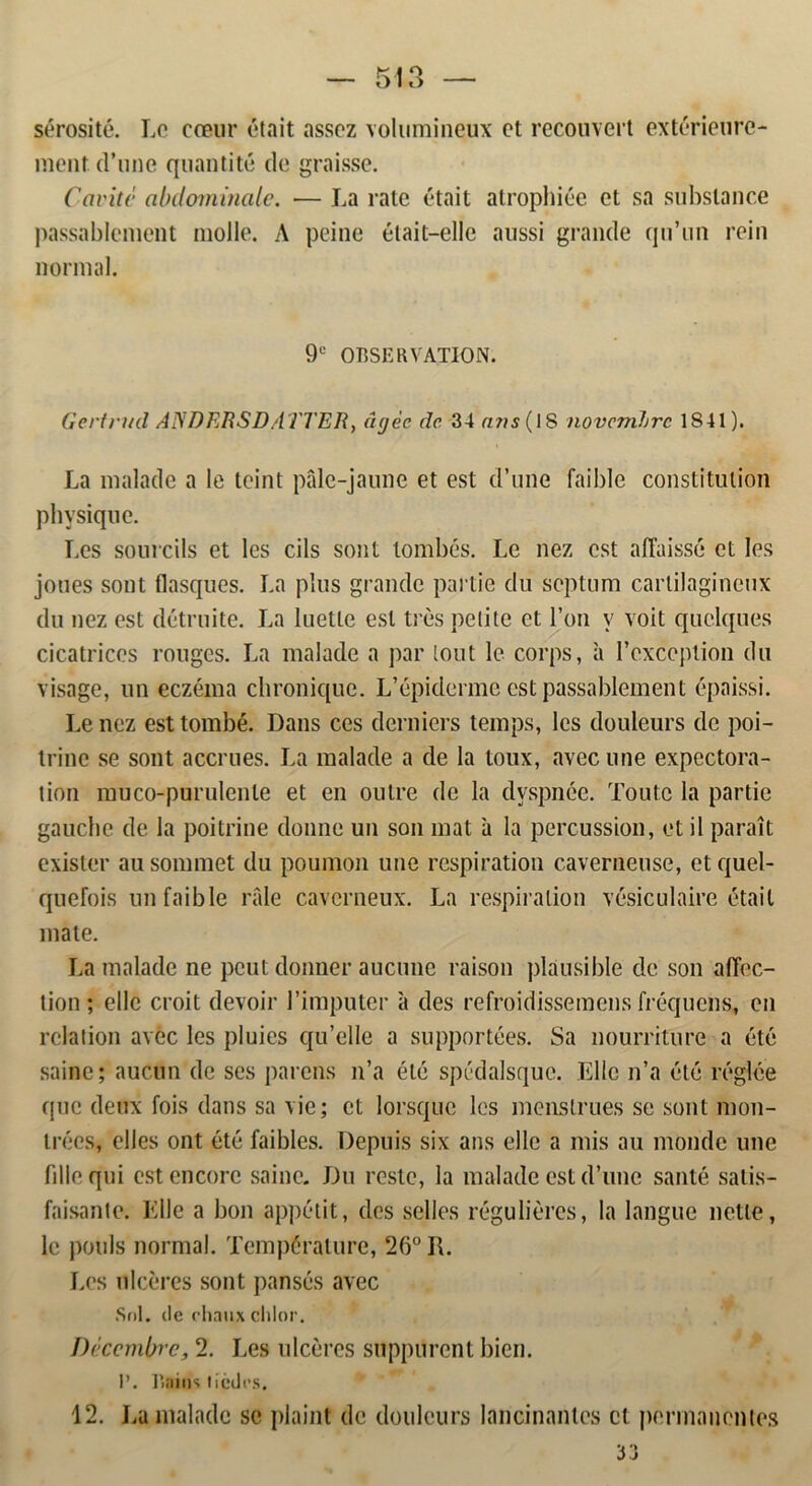 sérosité. Lo cæur était assoz volumineux ct recouvert extérieure- ment d’une quantité do graisse. Cavitc abdoininale. — La rate était atrophiée ct sa subslance passablcment molle. A peine était—elle aussi grande qu’iin rein normal. 9e OBSERVATION. Gertrud ANDERSDATTER, (igée dc. 34 novemhre 1841). La malade a le teint påle-jaune et est d’une faible constitulion physiqtie. Les sourcils et les cils sont lombés. Le nez est affaissé ct les joues sont flasques. La plus grande partie du septum cartilaginetix du nez est détruite. La luetle est tres pelite et l’on v voit quelques cicatrices rouges. La malade a par lout le corps, a 1’cxception du visage, un eczéma chroniquc. L’épiderme est passablcment épaissi. Le nez esttombé. Dans ces dernicrs temps, les douleurs de poi- trine se sont accrues. La malade a de la toux, avecune expectora- tion muco-purulenle et en oulre de la dvspnée. Toute la partie gauche de la poitrine donnc un son mat a la percussion, et il parait exisler au sornmet du poumon une respiration caverneuse, et quel- quefois un faible rfile caverneux. La respiration vésiculaire était mate. La malade ne peutdonner aucunc raison plausible dc son affec- tion ; elle croit devoir 1’imputer a des refroidissemens fréquens, en relation avec les pluics qu’elle a supportées. Sa nourriture a été sainc; aucnn de ses parens n’a été spédalsque. Elle n’a été réglée quc deux fois dans sa vie; et lorsquc les menstrues se sont mon- trées, elles ont été faibles. Depuis six ans elle a mis au monde une fille qui estencorc saine. Du reste, la malade est d’unc santé satis- faisante. Elle a bon appétit, des seiles réguliéres, la langue nette, le pouls normal. Tempéralure, 26° R. Les ulcéres sont pansés avec Sol. de rhaux chlor. Décembre, 2. Les ulcéres suppurcnt bien. 1’. Bains ticdcs. 12. La malade se plaint dc douleurs lancinantes ct pormanentes •j *> JJ