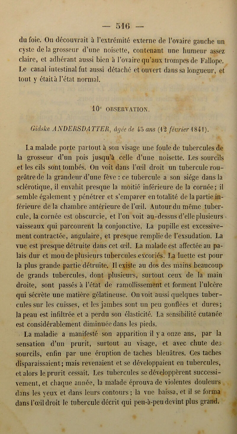 dufoic. On découvrait h l’cxtrémité externe de 1’ovaire gauche un cystc de la grosseur d’une noisette, contenant une humeur assez claire, et adhérant aussi bien a 1’ovairequ’aux trompesde Fallope. Le carial inlestinal fut aussi détaché etouvert dans sa longueur, et tout y étaita l’état normal. 10° OKSERVATION. Gidske ANDERSDATTER, drjée de 45 ans (12 février 1841). La malade porte partout a son visage une foulede tuberculesde la grosseur d’un pois jusqu’å celle d’une noisette. Les sourcils et les cils sont tombés. On voit dans 1’æil droit un tubercule rou- geatre.de la grandeur d’une féve : ce tubercule a son siége dans la sclérotique, il envahit presque la moitié inférieure de la cornée; il semble également y pénétrer et s’emparer entotalité de la partie in- férieure de la chambre antérieure de 1’oeil. Autourdu mémc tuber- cule, la cornée est obscurcie, et l’on voit au-dessus d’elle plusieurs vaisseaux qui parcourent la conjonctive. La pupille est excessive- ment contractée, angulaire, et presque rempliede 1’exsudation. La vue est presque détruite dans cet oeil. La malade est affectée au pa- lais dur et mou de plusieurs tubercules excoriés. La luette est pour la plus grande partie détruite. Il exisle au dos des mains beaucoup de grands tubercules, dont plusieurs, surtoul ceux de la main droite, sont passés a 1’état de ramollissement et forment 1’ulcére qui sécréte une matiére gélatineuse. On voit aussi quelques tuber- cules sur les cuisses, et les jambes sont un peu gonflées et dures; la peau est infdtrée et a perdu son élasticité. La sensibilité cutanée est considérablement diminuéedans les pieds. La maladie a manifesté son apparition il v a onze ans, par la sensation d’un prurit, surtout au visage, et avec chute des sourcils, enfin par une éruption de taches bleuåtres. Ces taches disparaissaient; mais revenaient et se développaient en tubercules, etalors le prurit cessait. Les tubercules se dcveloppérent successi- vemcnt, et chaque année, la malade éprouva de violentes douleurs dans les yeux et dans leurs contours; la vue baissa, et il se forma dans l’æil droit le tubercule décrit qui peu-a-peu devint plus grand.