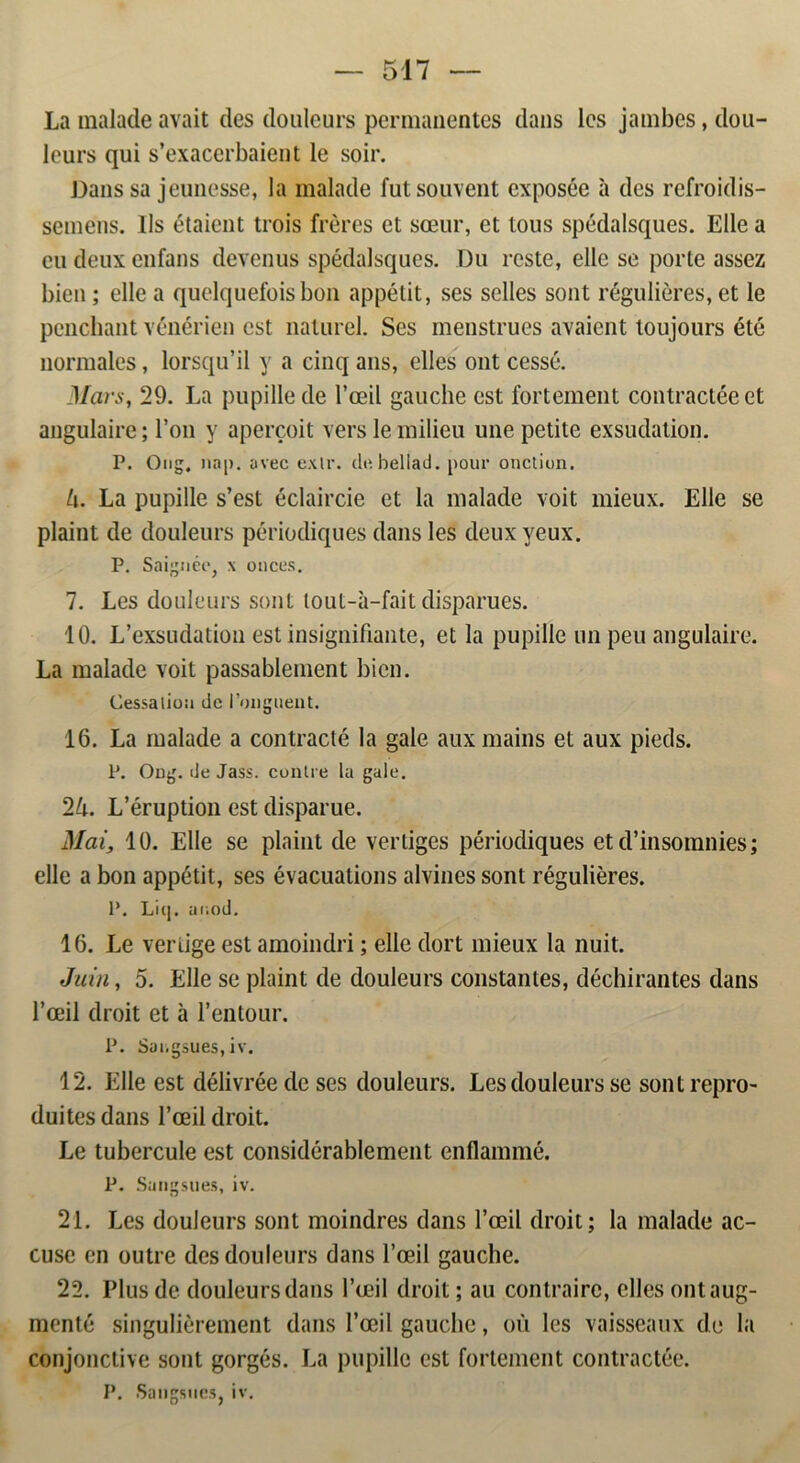 La malade avait des douleurs permanentes dans les jambes, dou- leurs qui s’exacerbaient le soir. Dans sa jeunesse, la malade futsouvent exposée a des refroidis- seméns. Ils étaient trois fréres et sæur, et tous spédalsques. Elle a eu deux enfans devenus spédalsques. Du reste, elle se porte assez bien; elle a quelquefoisbon appétit, ses seiles sont réguliéres, et le penchant vénérien est naturel. Ses menstrues avaient loujours été normales, lorsqu’il y a cinq ans, elles ont cessé. Mars, 29. La pupillede 1’æil gauche est fortement contractéeet angulaire; 1’on y apercoit vers le milieu une petite exsudation. P. Ong. na|). avec exlr. do. bel lad. pour onetion. l\. La pupille s’est éclaircie et la malade voit mieux. Elle se plaint de douleurs périodiques dans les deuxyeux. P. Saignée, x onces. 7. Les douleurs sont lout-a-fait disparues. 10. L’exsudation est insignifiante, et la pupille un peu angulaire. La malade voit passablement bien. Cessatioa de i’onguent. 16. La malade a contracté la gale auxmains et aux pieds. P. Ong. de Jass. contre la gale. 2lx. L’éruption est disparue. Mai, 10. Elle se plaint de vertiges périodiques et d’insomnies; elle a bon appétit, ses évacuations alvines sont réguliéres. P. Litj. ai.od. 16. Le veriige est amoindri; elle dort mieux la nuit. Juin, 5. Elle se plaint de douleurs constantes, déchirantes dans 1’ceil droit et a 1’entour. P. Sui.gsues, iv. 12. Elle est délivrée de ses douleurs. Les douleurs se sontrepro- duitesdans l’æil droit. Le tubercule est considérablement enflammé. P. Sangsues, iv. 21. Les douleurs sont moindres dans l’æil droit; la malade ac- cusc en outre des douleurs dans 1’æil gauche. 22. Plus de douleurs dans l’æil droit; au contrairc, elles ontaug- menté singuliérement dans l’æil gauche, ou les vaisseaux de la conjonctive sont gorgés. La pupille est fortement contractée. I*. Sangsues, iv.