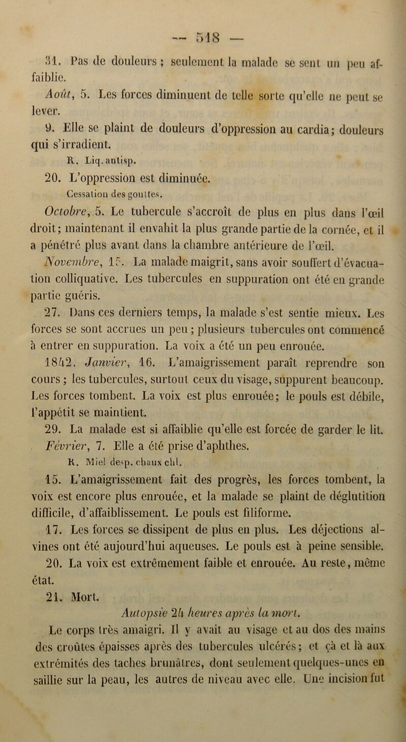 31. Pas de douleurs ; seuleraent la malade se sent un peu af- faiblie. Aout, 5. Les forccs diminuent de telle sorte qu’clle ne pcut se lever. 9. Elle se plaint de douleurs d’oppression au cardia; douleurs qui s’irradient. R. Liq.aDti.sp. 20. L’oppression est diminuée. Cessatioa des goultes. Octobre, 5. Le tubercule s’accroit de plus en plus dans 1’ceil droit; maintenant il envahit la plus grande partie de la cornée, et il a pénétré plus avant dans la chambre antérieure de 1’ceil. Novembre, 15. La malade maigrit, sans avoir souffert d’évacua- tion colliquative. Les tubercules en suppuration ont été eu grande partie guéris. 27. Dans ces derniers temps, la malade s’est sentie mieux. Les forces se sont accrues un peu; plusieurs tubercules ont commencé a entrer en suppuration. La voix a été un peu enrouée. 1842. Janvier, 16. L’amaigrissement parait reprendre son cours; les tubercules, surtout ceux du visage, suppurent beaucoup. Les forces tombent. La voix est plus eurouée; le pouls est débile, 1’appétit se maintient. 29. La malade est si affaiblie qu’elle est forcée de garder le lit. Février, 7. Elle a été prise d’aphthes. K. M ie! desp. chaux chl. 15. L’amaigrissement fait des progrés, les forces tombent, la voix est encore plus enrouée, et la malade se plaint de déglutition difficile, d’affaiblissement. Le pouls est filiforme. 17. Les forces se dissipent de plus en plus. Les déjections al- vines ont été aujourd’hui aqueuses. Le pouls est it peine sensible. 20. La voix est extrémement faible et enrouée. Au reste, méme état. 21. Mort. Autopsie 24 heures aprés la mori. Le corps tres amaigri. Il y avait au visage et au dos des mains des croutes épaisses aprés des tubercules ulcérés; et ca et la aux extrémités des tachcs brunålres, dont seulement quelques-unes en saillie sur la peau, les autres de niveau avec elle. Une incision fut