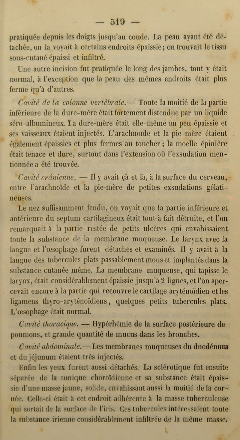 pratiquée depuis les doigts jusqu’au coutlc. La peau ayant été dé- tachée, on la voyait a certains endroits épaissie; on trouvait le tissu sous-cutané épaissi et infiltré. Lne autre incision fut pratiquée le long des jambes, tout y était normal, a l’exception que la peau des mémes endroits était plus fenne qu’å d’autres. Cavité dc la colonne vertébrale.— Toute la rnoitié de la partie inférieure de la dure-mére était fortement distcndue par un liquide séro-albumineux. La dure-mére était elle-mémeun peu épaissie et ses vaisseaux étaient injectés. L’arachnoide et la pic-mére étaient également épaissies et plus fermes au toucher; la rnoelle épiniére était tenace et dure, surtout dans 1’extension ou 1’exsudation men- tionnée a été trouvée. Cavité crdnienne. — II v avait ca et la, a la surface du cerveau, entre rarachnoide et la pie-mére de petites exsudations gélati- ncuses. Le ncz suffisamment fendu, on voyait que la partie inférieure et antérienre du septum cartilagineux était tout-a-fait détruite, et l’on remarquait a la partie restée de petits ulcéres qui envahissaient toute la substance de la inembrane muqueuse. Le larvnx avec la langue et 1’æsophage furent détachés et examinés. Il y avait a la langue des tubercules plats passablement mouset implantésdans la substance cutanée méme. La membrane muqueuse, qui tapisse le larynx, était considérablement épaissie jusqu’a 2 lignes, et l’on aper- cevait encore a la partie qui recouvre lecartilage aryténoidien etles ligamens thyro-aryténoidiens, quelques petits tubercules plats. L’æsophage était normal. Cavitc thoracujue. —• Hypérhémie de la surface postérieure de poumons, et grande quantité de mucus dans les bronches. Cavité abdominale. — Les membranes muqueuses du duodénum et dujéjunum étaient tres injectés. Enfin les yeux furent aussi détachés. La sclérotique fut cnsuite séparée de la tunique choroidienne et sa substance était épais- sie d’unc masse jaune, solide, envabissant aussi la rnoitié de la cor- néc. Celle-ci était a cct endroit adhérente a la masse tuberculeuse qui sortaitde la surface de 1’iris. Ces tubercules intére.ssaient loulc la substance iricnne considérablement infillrée de la méme masse.