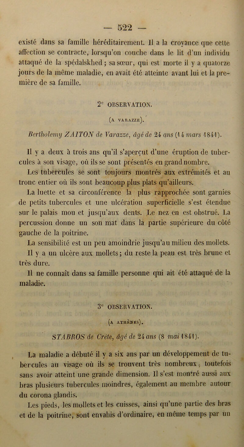 exislé dans sa familie héréditairement. Il a la crovance que celte affection se contracte, lorsqu’on couche dans le lit d’un individu attaqué de la spédalskhed; sa sceur, qui est morte il y a quatorze jours de la méme maladie, en avait été atteinle avant lui et la pre- miere de sa familie. 2° OBSERVATION. (A varazze). Bertliolemy ZAITON de Varazze, dgé de 24 ans (14 mars 1841). Il y a deux a trois ans qu’il s’apercut d’une éruption de luber- cules a son visage, ou ilsse sont présentés en grand nombre. Les tubercules se sont toujours monlrés aux extrémités et au trone entier ou ils sont beaueoup plus plats qu’ailleurs. La luette et sa circonférence la plus rapprochée sont garnies de petits tubercules et une ulcération superficielle s’est étendue sur le palais mou et jusqu’aux dents. Le nez en est obstrué. La percussion donne un son mat dans la partie supérieure du coté gauclie de la poitrine. La sensibilité est un peu amoindrie jusqu’au milieu des mollets. Il y a un ulcére aux mollets; du reste la peau est tres brune et tres dure. Il ne connait dans sa familie personne qui ait été attaqué de la maladie. 3° OBSERVATION. (a athebtes). STABROS de Créte, dgé de 24 ans (8 1841). La maladie a débuté il y a six ans par un développement de tu- bercules au visage ou ils se trouvent tres nombreux, toutefois sans avoir atteint une grande dimension. Il s’est montré aussi aux bras plusieurs tubercules moindres, également au membre autour du corona glandis. Les pieds, les mollets et les cuisses, ainsi qu’une partie des bras et de la poitrine, sont envahis d’ordinaire, en méme temps par un