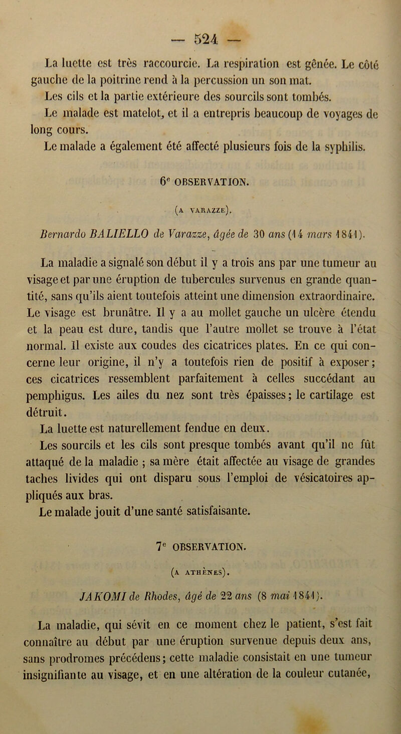 La luctte est tres raccourcie. La respiralion est génée. Le coté gauche de la poitrine rend a la percussion un son mat. Les eils et la parlie extérieure des sourcilssont tombés. Le malade est matelot, et il a entrepris beaueoup de voyages de long cours. Le malade a également été affeeté plusieurs fois de la syphilis. 6e OBSERVATION. (a varazze). Bernardo BALIELLO de Varazze, dgée de 30 ans (14 mars 1841). La maladie a signalé son début il y a trois ans par une tumeur au visage et par une éruption de tubercules survenus en grande quan- tité, sans qu’ils aient toutefois atteint une dimension extraordinaire. Le visage est brunåtre. Il y a au mollet gauche un ulcére étendu et la peau est dure, tandis que 1’autre mollet se trouve a 1’état normal. 11 existe aux coudes des cicatrices plates. En ce qui con- cerne leur origine, il n’y a toutefois rien de positif å exposer; ces cicatrices ressemblent parfaitement a celles succédant au pemphigus. Les ailes du nez sont tres épaisses; le cartilage est détruit. La luette est naturellement fendue en deux. Les sourcils et les eils sont presque tombés avant qu’il ne fut attaqué de la maladie ; sa mere était affeetée au visage de grandes taches livides qui ont disparu sous 1’emploi de vésicatoires ap- pliqués aux bras. Le malade jouit d’une santé satisfaisante. 7e OBSERVATION. (a athenes), JAKOMI de Rhodes, dgé de 22 ans (8 mai 1841}. La maladie, qui sévit en ce moment chez le patient, s’est fait connaitre au début par une éruption survenue depuis deux ans, sans prodromes précédeus; cette maladie consistait en une tumeur insignifiante au visage, et en une altération de la couleur cutanée,