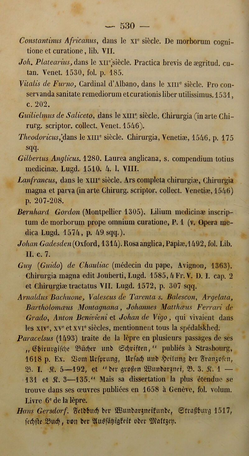 Constantinus Africanus, dans lc xr: siecle. De morborum cogni- tionc et curatione, lib. VII. Joh. Piatecirius3 dans le xn'(siécle. Practica brevis de ægritud. cu- tan. Venet. 1530, fol. p. 185. Vitalis de Fnrtio, Cardinal d’Albano, dans le xmc siecle. Pro con- servanda sanitate remediorum etcurationis liber utilissimus. 1531, c. 202. Guilielmus de Saliceto, dans le xme siecle. Chirurgia (in arte Chi- rurg. scriptor. collect. Venet. 1546). Tlieodoricus,“dans le xille siecle. Chirurgia, Venetiæ, 1546, p. 175 sqq. Giibenus Anglicus. 1280. Laurea anglicana, s. compendium totius medicinæ. Lugd. 1510. 4. 1. VIII. Lanfrancus, dans le xme siecle. Ars completa chirurgiæ, Chirurgia magna et parva (in arte Chirurg. scriptor. collect. Venetiæ, 1546) p. 207-208. Bernhard Gordon (Monlpellier 1305). Liliura medicinæ inscrip- tum de morborum prope omnium curatione, P. 1 (v. Opera me- dica Lugd. 1574, p. 49 sqq.). Johan Gadesden(Ox{ord, 1314).Rosaanglica,Papiæ,1492, fol. Lib. II. c. 7. Guy (Gaido) de Chauliac (médecin du pape, Avignon, 1363). Chirurgia magna edit Jouberti, Lugd. 1585,4 Fr. V. D. I. cap. 2 et Chirurgiæ tractatus VIL Lugd. 1572, p. 307 sqq. Arnaldus Bachaone, Valescus de Tarenta s. Balescon, Argetala, Barthoiomceus Montagnana, Johannes Matthams Ferrari de Grado, Anton Benivieni et Johan de Vigo, qui vivaient dans les xive, xyeetxvie siécles, mentionnent tous la spédalskhed. Paracelsus (1493) traite de la lépre en plusieurs passages de ses ,, (!tyiriirgifd)e 35ucf)er unb ©cfyriffen, pubhés a Strasbourg, 1618 p. Ex. 33om Urfprung, Urfacf) unb ^dfiinø ber ftranjøfen, 33. I. SX. 5—192, et ber grøfjen 2Bunbar$nei, 33. 3. Av. 1 — 131 et It. 3—135. Mais sa dissertation la plus étendue se trouve dans ses æuvres publiées en 1658 a Genéve, fol. volum. Livre 6e de la lépre. Hans Gersdorf. Selbbucf) ber SBunbar^netfunbe, øfntftøurø 1517, fecf)fle 33itcf>, ron ber øber gjfcdtjct;.