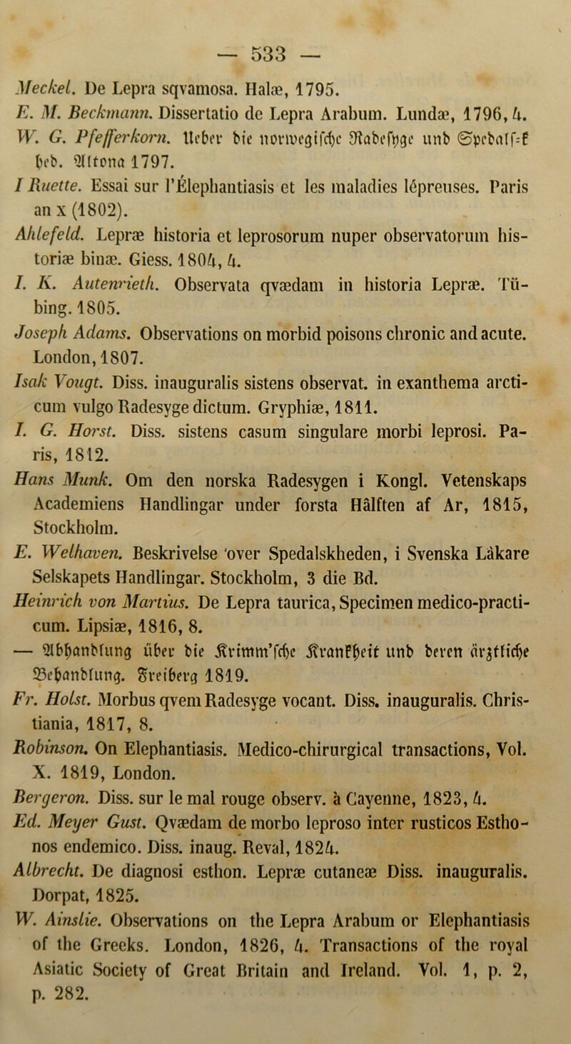 Meckel. De Lepra sqvamosa. Ilalæ, 1795. E. M. Beckmann. Dissertatio de Lepra Arabum. Lundæ, 1796, A. W. G. Pfefferkom. Ueber bie norwegifetye SRabcføge unb @prbrtff--f beb. ^Hltona 1797. I Ruette. Essai sur P Elephantiasis et les maladies lépreuses. Paris an x (1802). Ahlefeld. Lepræ historia et leprosorum nuper observatorum his- toriæ binæ. Giess. 180A, A. I. K. Autenrieth. Observata qvædam in iiistoria Lepræ. Tu- bing. 1805. Joseph Adams. Observations on morbid poisons clironic andaeute. London, 1807. Isak Vougt. Diss. inaugurnlis sistens observat. in exanthema arcti- cum vulgo Radesyge dietum. Gryphiæ, 1811. I. G. Horst. Diss. sistens casum singulare morbi leprosi. Pa- ris, 1812. Hans Munk. Om den norska Radesygen i Kongl. Vetenskaps Academiens Handlingar under forstå Hålften af Ar, 1815, Stockholm. E. Welhaven. Beskrivelse ‘over Spedalskheden, i Svenska Låkare Selskapets Handlingar. Stockholm, 3 die Bd. Heinrich von Martius. De Lepra taurica, Specimen medico-practi- cum. Lipsiæ, 1816, 8. — Slbbnnbfitng Aber bie 5tvittim’frf)e AtranF^eit unb beren (irjflirfje 33ebanMung. Sveibevcj 1819. Fr. Holst. Morbus qvem Radesyge vocant. Diss. inauguralis. Chris- tiania, 1817, 8. Robinson. On Elephantiasis. Medico-chirurgical transactions, Vol. X. 1819, London. Bergeron. Diss. sur le mal rouge observ. a Cayenne, 1823, A. Ed. Meyer Gust. Qvædam de morbo leproso inter rusticos Estho- nos endemico. Diss. inaug. Reval, 182A. Albrecht. De diagnosi esthon. Lepræ cutaneæ Diss. inauguralis. Dorpat, 1825. W. Ainslie. Observations on the Lepra Arabum or Elephantiasis of the Grecks. London, 1826, A. Transactions of the royal Asiatic Society of Great Britain and Ireland. Vol. 1, p. 2, p. 282.
