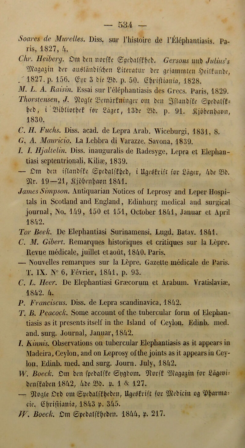 Soares de Murelles. Diss. sur 1’histoire dc 1’Éléphantiasis. Pa- ris, 1827, 4. Chr. Heiberg. Dm ben nørffe øpcbalffbeb. Gersons unb Julius’s ber <m$tanbifcf)en Citevatuu ber gefammten £eilfunbe, „ 1827. p. 156. Qnjr 3 bie 35b. p. 50. @f)riflianta, 1828. il/. L. A. Raisin. Essai sur 1’éléphantiasis des Grecs. Paris, 1829. Thorstensen, J. 9103 fe 95emar£ninger om ben Sflanbffe øpcbalf£= i)eb, i 23ibtiotf>eE før Saget, 13be 25b. p. 91. tfjøbenbmm, 1830. C. H. Fuchs. Diss. acad. de Lepra Arab. Wiceburgi, 1831, 8. G. A. Mauricio. La Lebbra di Varazze. Savona, 1839. I. I. Hj alte lin. Diss. inauguralis de Radesyge, Lepra et Elephan- tiasi septeutrionali, Kiliæ, 1839. — Dm ben iffanbffe ©pebalfffKb, i UgeéErift før Sdger, 4be 25b. 91 r. 19—-21, fijøbenlmøn 1841. James Simpson. Antiquarian Notices of Leprosy and Leper Hospi- tals in Scotland and England, Edinburg medical and surgieal journal, No. 149, 150 et 151, October 1841, Januar et April 1842. Tor Beek. De Elephantiasi Surinamensi. Lugd. Batav. 1841. C. M. Gibert. Remarques historiques et critiques sur la Lépre. Revue médicale, juillet etaout, 1840. Paris. — Nouvelles remarques sur la Lepre. Gazette médicale de Paris. T. IX. N° 6, Février, 1841, p. 93. C. L. Heer. De Elephantiasi Græcorum et Arabum. Vratislaviæ, 1842. 4. P. Franciscas. Diss. de Lepra scandinavica, 1842. T. B. Peacock. Some account of the tubercular form of Elephan- tiasis as it presents itself in the Island of Ceylon. Edinb. med. and. surg. Journal, Januar, 1842. 1. Kinnis. Observations on tubercular Elephantiasis as it appears in Madeira, Ceylon, and on Leprosy of the joints as it appears in Cey- lon. Edinb. med. and surg. Journ. July, 1842. W. Boeck. Dm ben fpebalffe ©ttøbom. 91orf£ DJJaga^in for Sageøb benffaben 1842, 4be 25b. p. 1 & 127. — 5T?ogfe Drb om ©pebatf£l)eben, Ugeéfrift før SRebictn 09 9)bnrma= eie. (S&vijliania, 1843 p. 345. Jf. Boeck. Dm ©pebMffl;eben. 1844, p. 217.