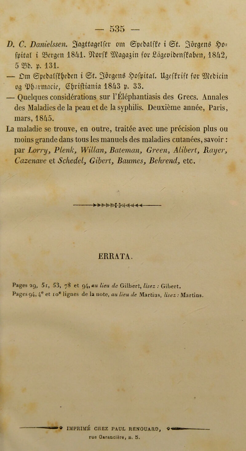 D. C. Danielssen. 2tø8tfagelfeia om ©pcbalffe i ©f. Sorgentf ipo= fpital t Sergcn 1841. Dlorffi 5D?ag<tøin for Rageoibenffaben, 1842, 5 93b. p. 131. — £)m ©pebaffC^ebcn i ©f. J35røen$ £ofpitaf. UgefÉriff for «Dfebicin og tyfbumacte, (S^rifltanta 1843 p. 33. — Quelqaes considérations sur 1’Éléphantiasis des Grecs. Annales des Maladiesde la peau et de lasyphilis. Deuxierae année, Paris, mars, 1845. La maladie se trouve, en outre, traitée avec une précision plus ou moins grande dans tous les manuels des maladies cutanées, savoir: par Lorry, Pienk, Wiiian, Bateman, Green, Alibert, Bayer, Cazenave et Schedet, Gibert, Baumes, Be hr end, etc. ERRATA. Pages 29, 5r, 53, 78 et 94,«« lieu de Gilbert, lisez : Gibert. Pagesg4,4e et ioe lignes de la note, au lieu de Martius, lisez: Martins. * IMPRIMÉ CHEZ PAUL UENOUARD, « rue Garanci^re, n. S.