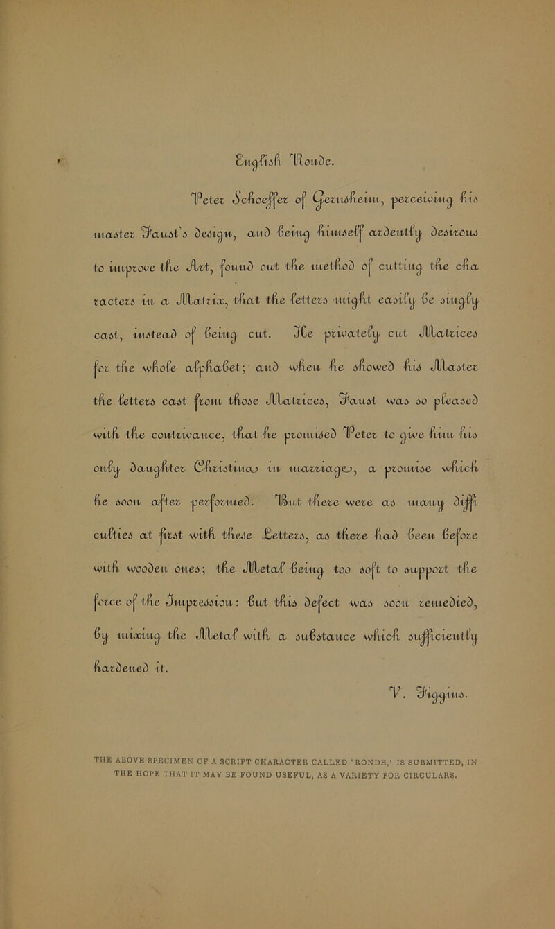 Sutjfxsli Tftonde. Teter Sctfioej^ei oj7 Cjxrixsfxeuu, perceiving liis master S'axist’s design, and 6eiug. fiiimeff ardentiig desirous to improve fixe Jlrt, jouxid out tlxe xuellxod oj1 cutting tlxe clia racters in a Jllafrix, tfxat tlxe feltcri nixglxt easily lie i>iitgixj. cast, instead oj7 lie lug cut. 3£e privatefy cut JUlatrxces jor tfie wlxofe afpliaGet; and wlleu fie slxowed Hut Jlilaster •tlxe better6 cast front t&ose JUlatrxces, c/'aust wai so pleased wxtlx tfie contrivance, tlx at lie promised TPeter to give Ixiiu Iris onUig dauglvter Cfiristiiiaj xn marriages, a promise wliiclx lie soon ajTet performed. TBut tlxere were as many dij-ji cul’ties at jirst wxtlx tlxere JSetters, ad tlxere (iad lieeix Uejore wit fi wooden cued; tlxe JUletaU Gexxig too so [3 to support tlxe ^orce oj7 tlxe JinpreSsxon: 15 ut tlxis defect was soon remedied, uy mixing tlie JUlelaU willx a substance wliiclx su|jicieutl’y Hardened it. V. Sriggtns. THE ABOVE SPECIMEN OF A SCRIPT CHARACTER CALLED ‘RONDE,’ IS SUBMITTED, IN THE HOPE THAT IT MAY BE FOUND USEFUL, AS A VARIETY FOR CIRCULARS.
