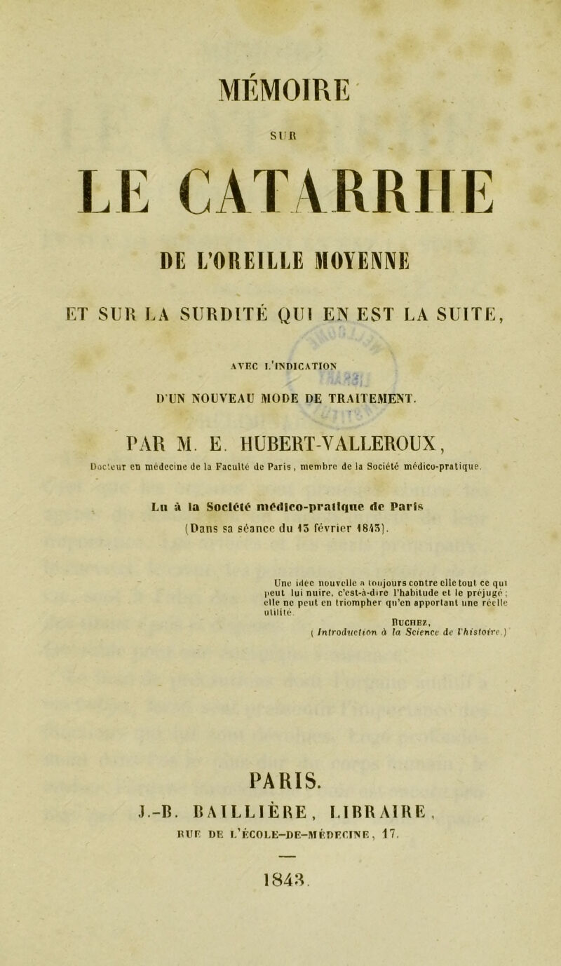 SUR LE CATARRHE DE L’OREILLE MOYENNE ET SUR LA SURDITÉ QUI EN EST LA SUITE, AVEC l'indication D'UN NOUVEAU MODE DE TRAITEMENT. PAR M. E HUBERT-VALLEROUX, Docteur eu médecine de la Faculté de Paris, membre de la Société médico-pratique, Lu à la Société nUMIlco-pralIquc rte Paris (Dans sa séance du 15 février 1845). Une idée nouvelle n toujours contre elle tout ce qui peut lui nuire, c’est-à-dire l’habitude et le préjugé : elle ne peut en triompher qu’en apportant une réelle utilité. RucnEz, ( Introduction à la Science de l'histoire.) PARIS. J.-B. BAILLIÈRE, LIBRAIRE, RUF DR 1,’ÉCOLE—DE-MÉDECINE, 17. 1843