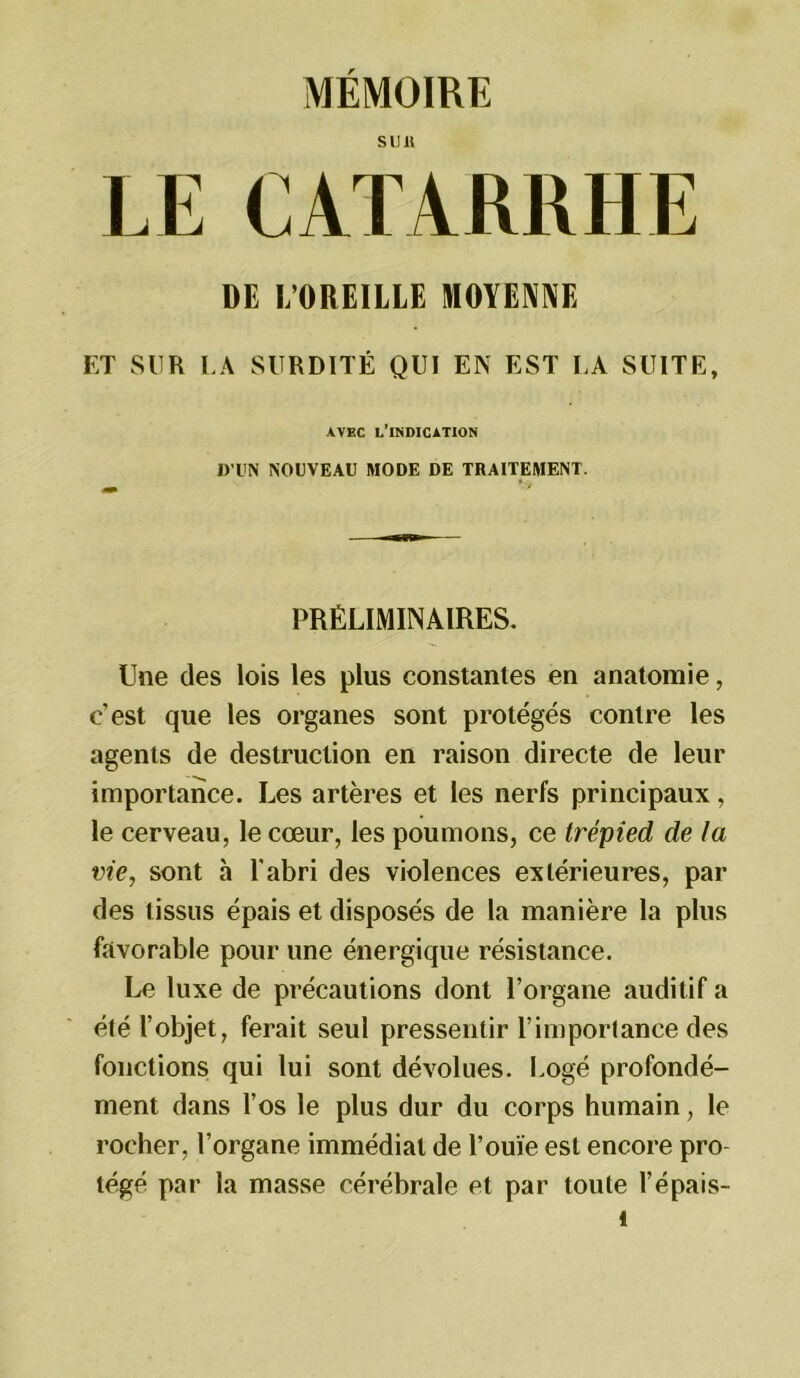 ïCATARRHE DE I/OREILLE MOYENNE ET SUR LA SURDITÉ QUI EN EST LA SUITE, AVEC L'INDICATION D’UN NOUVEAU MODE DE TRAITEMENT. PRÉLIMINAIRES. Une des lois les plus constantes en anatomie, c'est que les organes sont protégés contre les agents de destruction en raison directe de leur importance. Les artères et les nerfs principaux, le cerveau, le cœur, les poumons, ce trépied de la vie, sont h l'abri des violences extérieures, par des tissus épais et disposés de la manière la plus favorable pour une énergique résistance. Le luxe de précautions dont l’organe auditif a été l’objet, ferait seul pressentir l’importance des fonctions qui lui sont dévolues. Logé profondé- ment dans l’os le plus dur du corps humain, le rocher, l’organe immédiat de l’ouïe est encore pro- tégé par la masse cérébrale et par toute l’épais- t