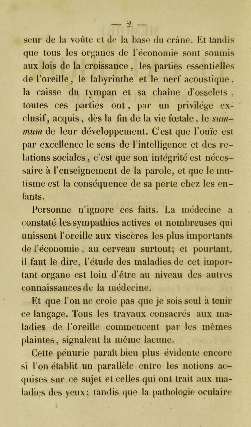 seur de la voûte et de la base du crâne. Et tandis que tous les organes de l’économie sont soumis aux lois de la croissance , les parties essentielles de l’oreille, le labyrinthe et le nerf acoustique, la caisse du tympan et sa chaîne d’osselets , toutes ces parties ont, par un privilège ex- clusif, acquis, dès la fin de la vie fœtale, le sum- mum de leur développement. C’est que l’ouïe est par excellence le sens de l’intelligence et des re- lations sociales, c’est que son intégrité est néces- saire à 1’enseignement de la parole, et que le mu- tisme est la conséquence de sa perle chez les en- fants. Personne n’ignore ces faits. La médecine a constaté les sympathies actives et nombreuses qui unissent l’oreille aux viscères les plus importants de l’économie , au cerveau surtout; et pourtant, il faut le dire, l’étude des maladies de cet impor- tant organe est loin d’étre au niveau des autres connaissances de la médecine. El que l’on ne croie pas que je sois seul h tenir ce langage. Tous les travaux consacrés aux ma- ladies de l’oreille commencent par les mêmes plaintes, signalent la même lacune. Cette pénurie paraît bien plus évidente encore si l’on établit un parallèle entre les notions ac- quises sur ce sujet et celles qui ont trait aux ma- ladies des yeux; tandis que la pathologie oculaire