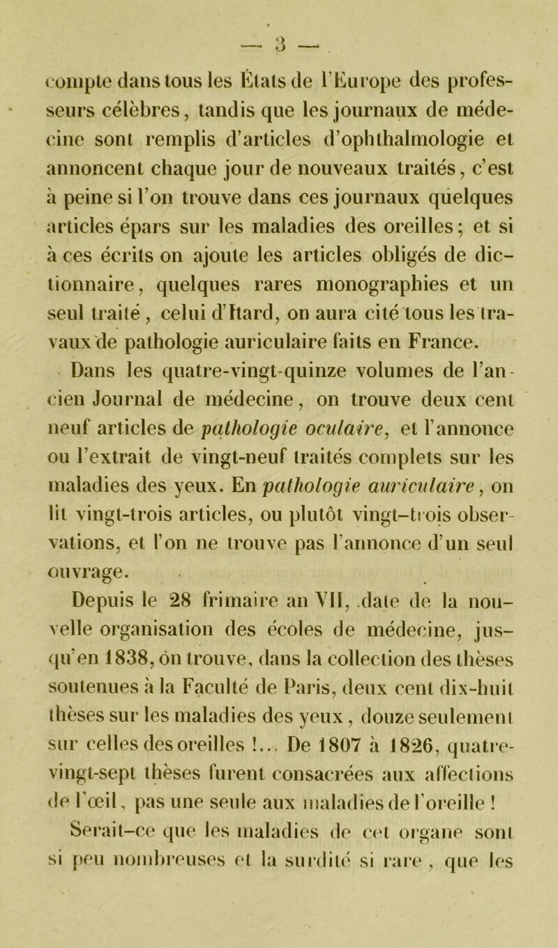 compte dans tous les Etats de l’Europe des profes- seurs célèbres, tandis que les journaux de méde- cine sont remplis d’articles d’ophthalmologie et annoncent chaque jour de nouveaux traités, c’est à peine si l’on trouve dans ces journaux quelques articles épars sur les maladies des oreilles ; et si à ces écrits on ajoute les articles obligés de dic- tionnaire, quelques rares monographies et un seul traité , celui d’Itard, on aura cité tous les tra- vaux de pathologie auriculaire faits en France. Dans les quatre-vingt-quinze volumes de l’an cien Journal de médecine, on trouve deux cent neuf articles de pathologie oculaire, et l’annonce ou l’extrait de vingt-neuf traités complets sur les maladies des yeux. En pathologie auriculaire, on lit vingt-trois articles, ou plutôt vingt-trois obser- vations, et l’on ne trouve pas l’annonce d’un seul ouvrage. Depuis le 28 frimaire an Vil, date de la nou- velle organisation des écoles de médecine, jus- qu’en 1838, on trouve, dans la collection des thèses soutenues à la Faculté de Paris, deux cent dix-huit thèses sur les maladies des yeux, douze seulement sur celles des oreilles !... De 1807 à 1826, quatre- vingt-sept thèses furent consacrées aux affections de l’œil, pas une seule aux maladies de l’oreille ! Serait-ce que les maladies de cet organe sont si peu nombreuses et la surdité si rare , que les