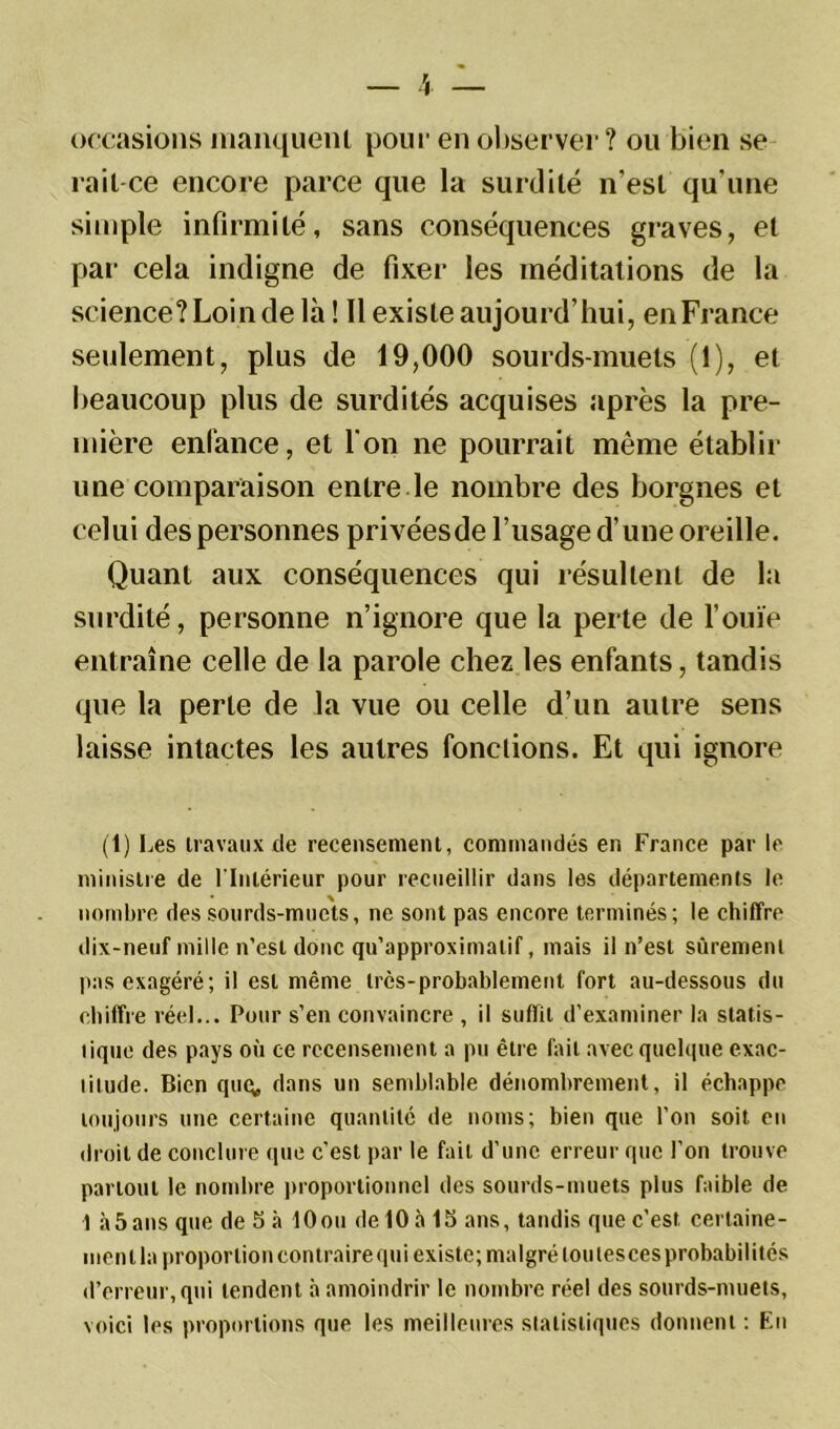 occasions manquent pour en observer? ou bien se rait-cè encore parce que la surdité n'est qu’une simple infirmité, sans conséquences graves, et par cela indigne de fixer les méditations de la science? Loin de là! Il existe aujourd’hui, enFrance seulement, plus de 19,000 sourds-muets (1), et beaucoup plus de surdités acquises après la pre- mière enfance, et l'on ne pourrait même établir une comparaison entre le nombre des borgnes et celui des personnes privéesde l’usage d’une oreille. Quant aux conséquences qui résultent de la surdité, personne n’ignore que la perte de l’ouïe entraîne celle de la parole chez les enfants, tandis que la perle de la vue ou celle d’un autre sens laisse intactes les autres fonctions. Et qui ignore (t) Les travaux de recensement, commandés en France par le ministre de l'Intérieur pour recueillir dans les départements le nombre des sourds-muets, ne sont pas encore terminés; le chiffre dix-neuf mille n’est donc qu’approximatif, mais il n’est sûrement pas exagéré; il est même très-probablement fort au-dessous du chiffre réel... Pour s’en convaincre , il suffit d’examiner la statis- tique des pays où ce recensement a pu être fait avec quelque exac- titude. Bien quq, dans un semblable dénombrement, il échappe toujours une certaine quantité de noms; bien que l’on soit en droit de conclure que c’est par le fait d’une erreur que l’on trouve pariout le nombre proportionnel des sourds-muets plus faible de 1 à5ans que de 5 à lOou delOà 15 ans, tandis quec’est certaine- menlla proportioncontrairequi existe; malgré loulescesprobabilitcs d’erreur, qui tendent à amoindrir le nombre réel des sourds-muets, voici les proportions que les meilleures statistiques donnent : En