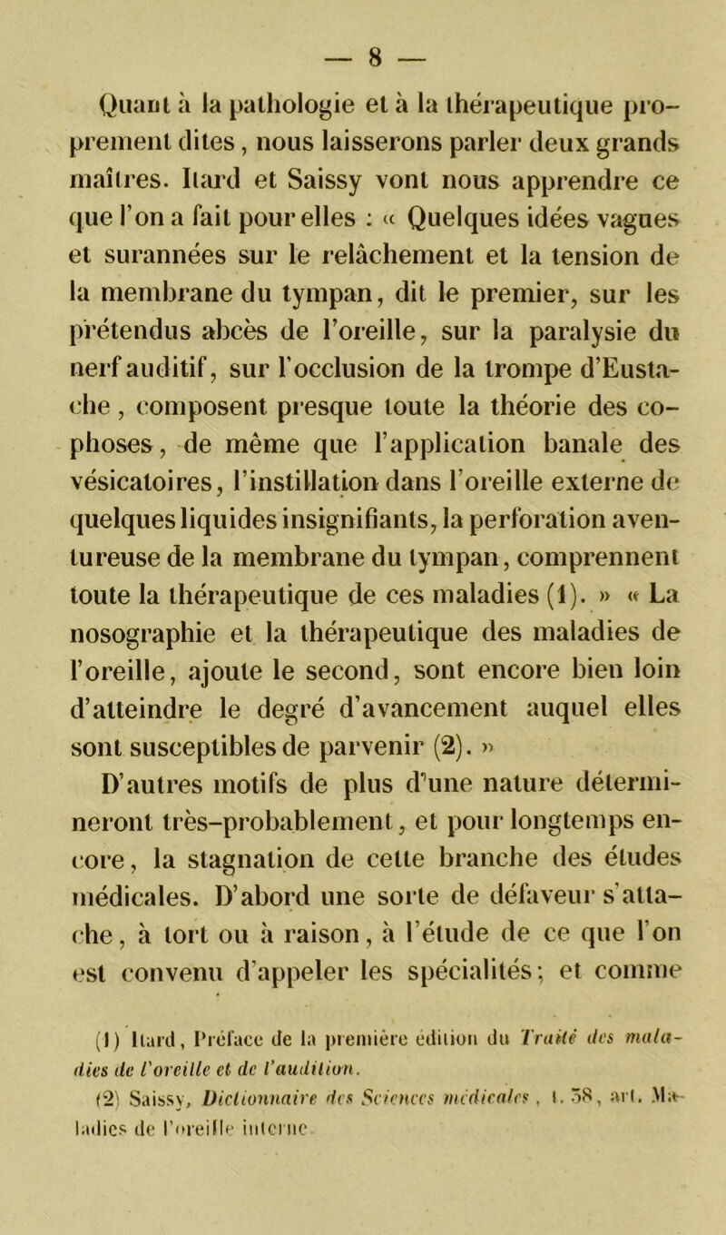 Quant à la pathologie et à la thérapeutique pro- prement dites, nous laisserons parler deux grands maîtres. Ilard et Saissy vont nous apprendre ce que l’on a fait pour elles : « Quelques idées vagues et surannées sur le relâchement et la tension de la membrane du tympan, dit le premier, sur les prétendus abcès de l’oreille, sur la paralysie du nerf auditif, sur l'occlusion de la trompe d’Eusta- che, composent presque toute la théorie des co- phoses, de même que l’application banale des vésicatoires, l’instillation dans l’oreille externe de quelques liquides insignifiants, la perforation aven- tureuse de la membrane du tympan, comprennent toute la thérapeutique de ces maladies (1). » « La nosographie et la thérapeutique des maladies de l’oreille, ajoute le second, sont encore bien loin d’atteindre le degré d’avancement auquel elles sont susceptibles de parvenir (2). » D’autres motifs de plus d’une nature détermi- neront très-probablement, et pour longtemps en- core, la stagnation de cette branche des études médicales. D’abord une sorte de défaveur s'atta- che, à tort ou à raison, à l’élude de ce que l’on est convenu d’appeler les spécialités; et comme (J) liant, Préface de la première ediiion du Traité des mala- dies de l'oreille et de Taudition. (2) Saissy, Dictionnaire des Sciences medicales, l. 38, art. Ma- ladies de l’oreille interne