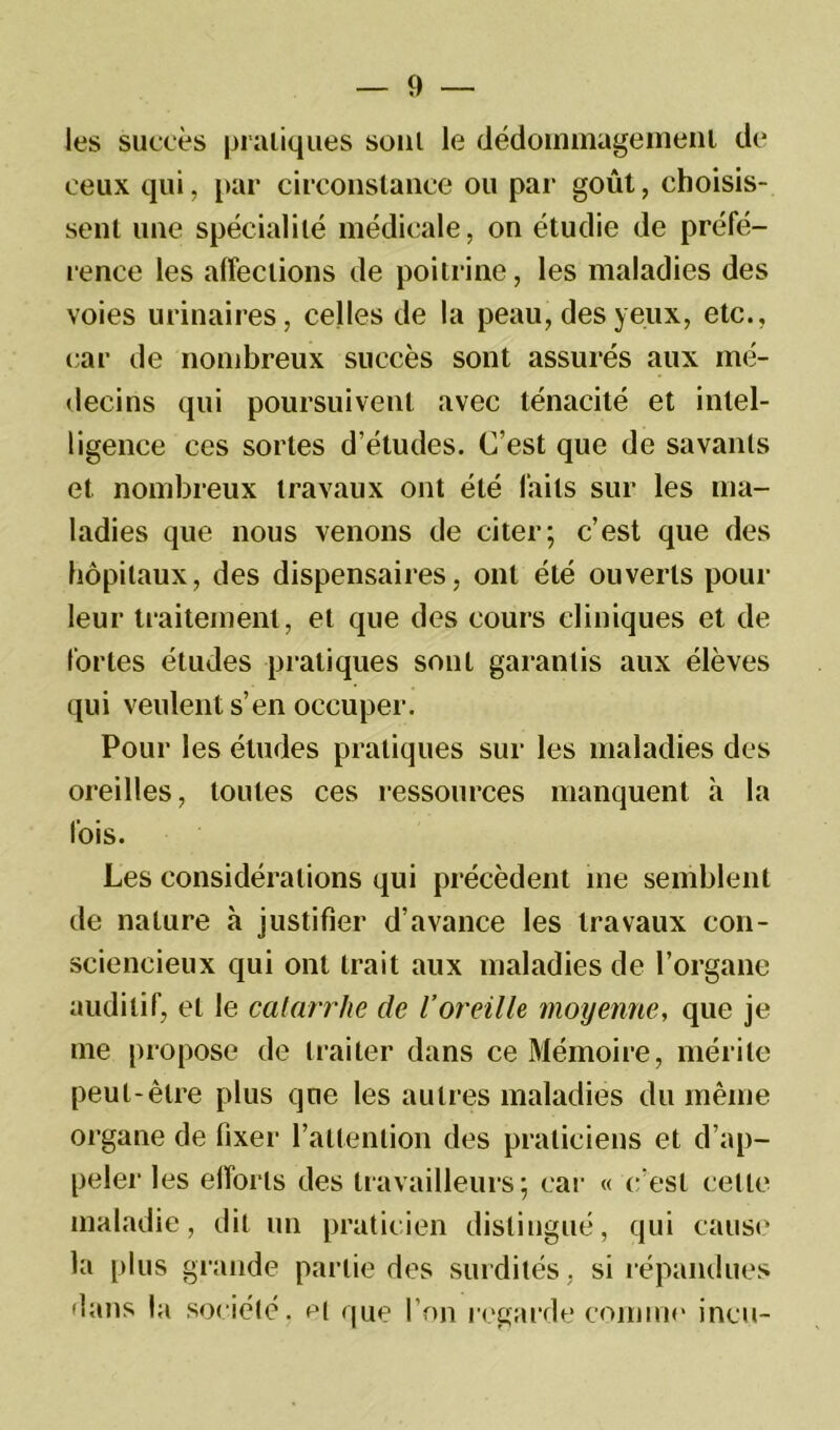 les succès pratiques sont le dédommagement de ceux qui, par circonstance ou par goût, choisis- sent une spécialité médicale, on étudie de préfé- rence les affections de poitrine, les maladies des voies urinaires, celles de la peau, des yeux, etc., car de nombreux succès sont assurés aux mé- decins qui poursuivent avec ténacité et intel- ligence ces sortes d’études. C’est que de savants et nombreux travaux ont été faits sur les ma- ladies que nous venons de citer; c’est que des hôpitaux, des dispensaires, ont été ouverts pour leur traitement, et que des cours cliniques et de fortes études pratiques sont garantis aux élèves qui veulent s’en occuper. Pour les études pratiques sur les maladies des oreilles, toutes ces ressources manquent à la fois. Les considérations qui précèdent me semblent de nature à justifier d’avance les travaux con- sciencieux qui ont trait aux maladies de l’organe auditif, et le catarrhe de l’oreille moyenne, que je me propose de traiter dans ce Mémoire, mérite peut-être plus que les autres maladies du même organe de fixer l’attention des praticiens et d’ap- peler les efforts des travailleurs; car « c’est celte maladie, dit un praticien distingué, qui cause la plus grande partie des surdités, si répandues dans la société, et que l’on regarde comme incu-