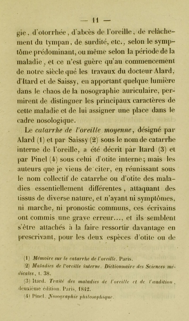 gie, d’olorrhée, d'abcès de l’oreille, de relâche- ment du tympan, de surdité, etc., selon le symp- tôme prédominant, ou même selon la période de la maladie , et ce n’est guère qu’au commencement de notre siècle que les travaux du docteur Alard, d’Itard et de Saissy, en apportant quelque lumière dans le chaos de la nosographie auriculaire, per- mirent de distinguer les principaux caractères de cette maladie et de lui assigner une place dans le cadre nosologique. Le catarrhe de Voreille moyenne, désigné par Alard (1) et par Saissy (2) sous le nom de catarrhe interne de l’oreille, a été décrit par Itard (3) et par Pinel (4) sous celui d’otite internemais les auteurs que je viens de citer, en réunissant sous le nom collectif de catarrhe ou d’otite des mala- dies essentiellement différentes , attaquant des tissus de diverse nature, et n’ayant ni symptômes, ni marche, ni pronostic communs, ces écrivains ont commis une grave erreur..., et ils semblent s’être attachés h la faire ressortir davantage en prescrivant, pour les deux espèces d’otite ou de (1) Mémoire sur le catarrhe de l’oreille. Paris. 2) Maladies de l’oreille interne. Dictionnaire des Sciences mé- dicales, I. 38. (3) Itard. Traite des maladies de l'oreille et de l’audition , deuxième édition. Paris, 18-42. A) Pinel. ^osnqraphie philosophique.