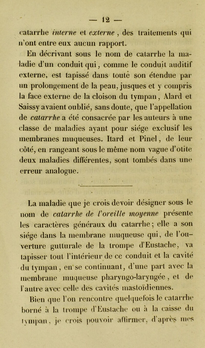 catarrhe interne et externe , des traitements qui n'ont entre eux aucun rapport. En décrivant sous le nom de catarrhe la ma- ladie d’un conduit qui, comme le conduit auditif externe, est tapissé dans toute son étendue par un prolongement de la peau, jusques et y compris la face externe de la cloison du tympan, Alard et Saissy avaient oublié, sans doute, que l’appellation de catarrhe a été consacrée par les auteurs à une classe de maladies ayant pour siège exclusif les membranes muqueuses. Itard et Pinel, de leur côté, en rangeant sous le même nom vague d’otite deux maladies différentes, sont tombés dans une erreur analogue. La maladie que je crois devoir désigner sous le nom de catarrhe de l'oreille moyenne présente les caractères généraux du catarrhe ; elle a son siège dans la membrane muqueuse qui, de l’ou- verture gutturale de la trompe d’Eustache, va tapisser tout l’intérieur de ce conduit et la cavité du tympan, en se continuant, d’une part avec la membrane muqueuse pharyngo-laryngée, et de l’autre avec celle des cavités mastoïdiennes. Bien que l’on rencontre quelquefois le catarrhe borné à la trompe d Euslache ou a la caisse du tympan, je crois pouvoir affirmer, d’après mes