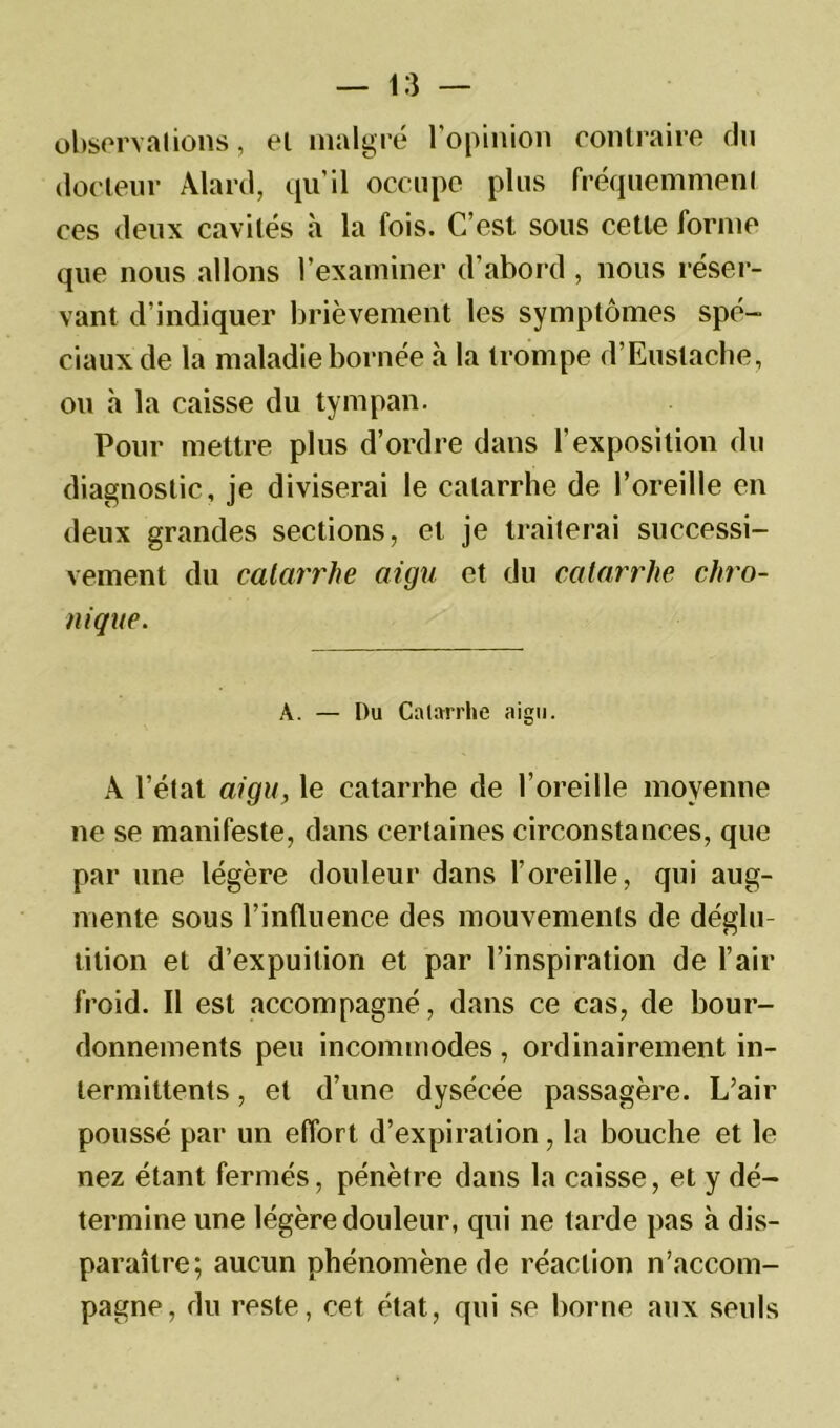 observai ions, et malgré l’opinion contraire du docteur Alard, qu’il occupe plus fréquemment ces deux cavités à la fois. C’est sous cette forme que nous allons l’examiner d’abord , nous réser- vant d’indiquer brièvement les symptômes spé- ciaux de la maladie bornée à la trompe d’Euslache, ou h la caisse du tympan. Pour mettre plus d’ordre dans l’exposition du diagnostic, je diviserai le catarrhe de l’oreille en deux grandes sections, et je traiterai successi- vement du catarrhe aigu et du catarrhe chro- nique. A. — Du Catarrhe aigu. A l’état aigu, le catarrhe de l’oreille moyenne ne se manifeste, dans certaines circonstances, que par une légère douleur dans l’oreille, qui aug- mente sous l’influence des mouvements de déglu- tition et d’expuilion et par l’inspiration de l’air froid. Il est accompagné, dans ce cas, de bour- donnements peu incommodes , ordinairement in- termittents , et d’une dysécée passagère. L’air poussé par un effort d’expiration, la bouche et le nez étant fermés, pénètre dans la caisse, et y dé- termine une légère douleur, qui ne tarde pas à dis- paraître; aucun phénomène de réaction n’accom- pagne, du reste, cet état, qui se borne aux seuls