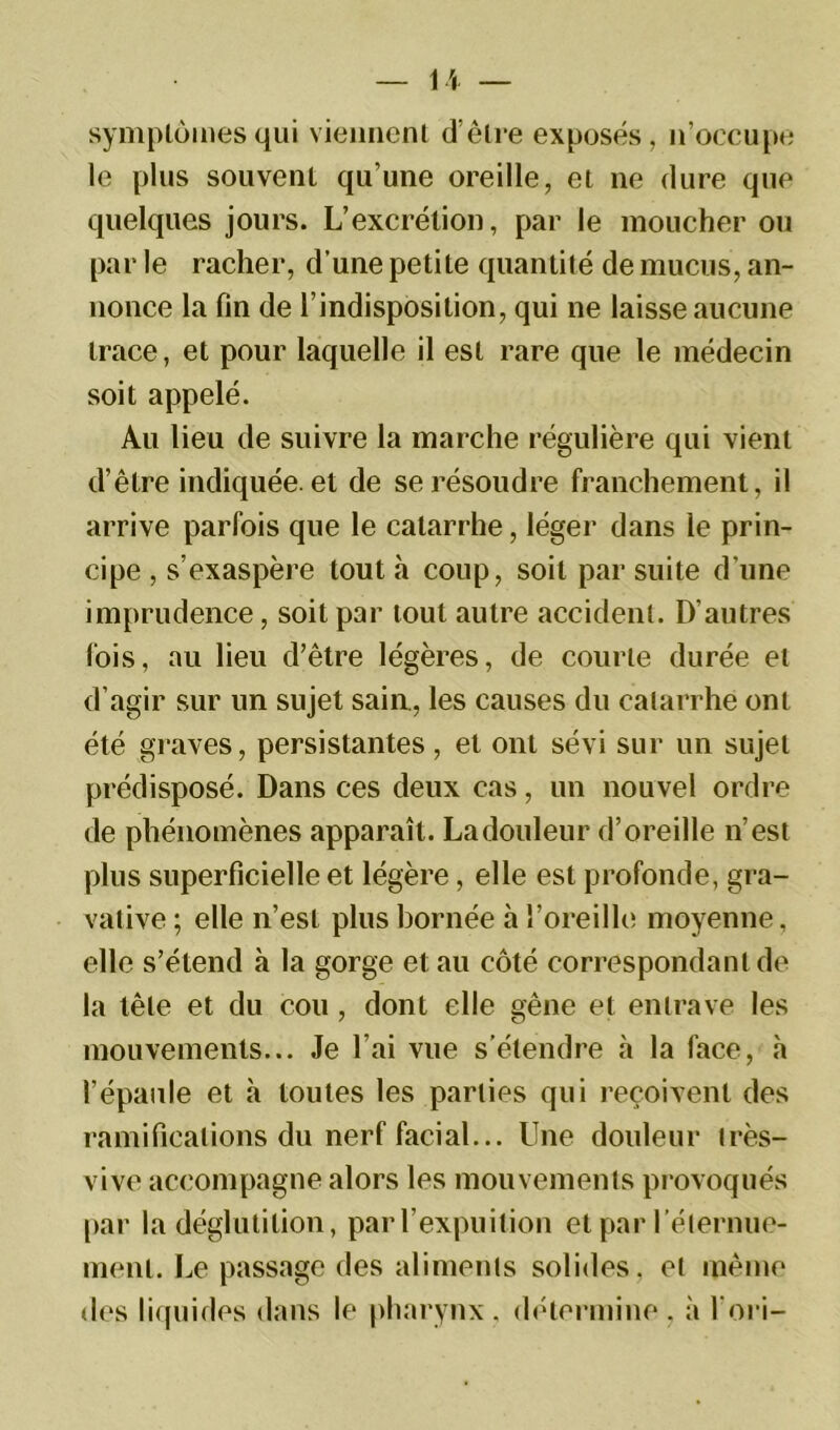 symptômes qui viennent d’être exposés, n’occupe le plus souvent qu’une oreille, et ne dure que quelques jours. L’excrétion, par le moucher ou par le racher, d’une petite quantité de mucus, an- nonce la fin de l’indisposition, qui ne laisse aucune trace, et pour laquelle il est rare que le médecin soit appelé. Au lieu de suivre la marche régulière qui vient d’être indiquée, et de se résoudre franchement, il arrive parfois que le catarrhe, léger dans le prin- cipe , s’exaspère tout à coup, soit par suite d’une imprudence, soit par tout autre accident. D’autres fois, au lieu d’être légères, de courte durée et d’agir sur un sujet sain., les causes du catarrhe ont été graves, persistantes, et ont sévi sur un sujet prédisposé. Dans ces deux cas, un nouvel ordre de phénomènes apparaît. La douleur d’oreille n’est plus superficielle et légère, elle est profonde, gra- vative ; elle n’est plus bornée à l’oreille moyenne, elle s’étend à la gorge et au côté correspondant de la tête et du cou, dont elle gêne et entrave les mouvements... Je l’ai vue s’étendre à la face, à l’épaule et à toutes les parties qui reçoivent des ramifications du nerf facial... Une douleur très- vive accompagne alors les mouvements provoqués par la déglutition, par l’expuilion et par l'éternue- ment. Le passage des aliments solides, et même des liquides dans le pharynx, détermine, à l’ori-