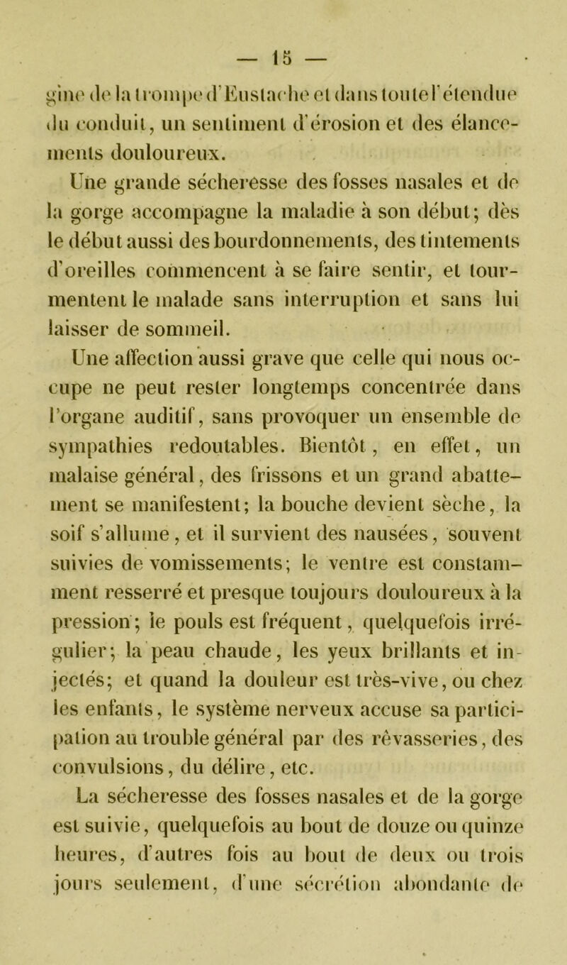 gine do la trompe d’Euslache et dans tou le l'étendue du conduit, un senlinienl d’érosion et des élance- ments douloureux. Une grande sécheresse des fosses nasales et de la gorge accompagne la maladie à son début; dès le début aussi des bourdonnements, des tintements d’oreilles commencent à se faire sentir, et tour- mentent le malade sans interruption et sans lui laisser de sommeil. Une affection aussi grave que celle qui nous oc- cupe ne peut rester longtemps concentrée dans l’organe auditif, sans provoquer un ensemble de sympathies redoutables. Bientôt, en effet, un malaise général, des frissons et un grand abatte- ment se manifestent; la bouche devient sèche, la soif s’allume , et il survient des nausées, souvent suivies de vomissements ; le ventre est constam- ment resserré et presque toujours douloureux à la pression ; le pouls est fréquent, quelquefois irré- gulier; la peau chaude, les yeux brillants et in- jectés; et quand la douleur est très-vive, ou chez les enfants, le système nerveux accuse sa partici- pation au trouble général par des rêvasseries, des convulsions, du délire, etc. La sécheresse des fosses nasales et de la gorge est suivie, quelquefois au bout de douze ou quinze heures, d’autres fois au bout de deux ou trois jours seulement, d’une sécrétion abondante de