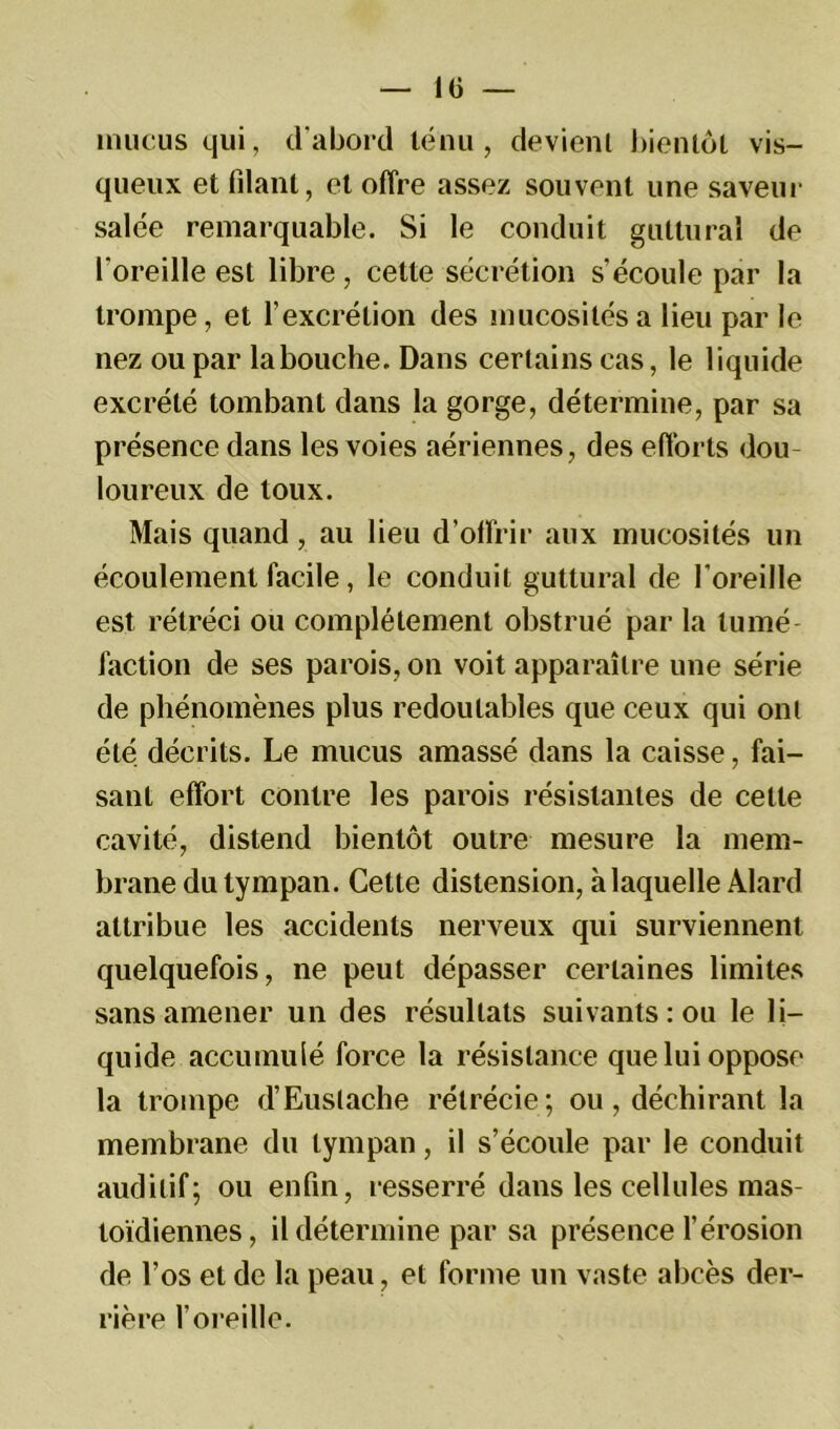 mucus qui, d’abord ténu, devient bientôt vis- queux et filant, et offre assez souvent une saveur salée remarquable. Si le conduit guttural de l'oreille est libre, cette sécrétion s'écoule par la trompe, et l’excrétion des mucosités a lieu par le nez ou par la bouche. Dans certains cas, le liquide excrété tombant dans la gorge, détermine, par sa présence dans les voies aériennes, des efforts dou- loureux de toux. Mais quand, au lieu d’offrir aux mucosités un écoulement facile, le conduit guttural de l'oreille est rétréci ou complètement obstrué par la tumé- faction de ses parois, on voit apparaître une série de phénomènes plus redoutables que ceux qui ont été décrits. Le mucus amassé dans la caisse, fai- sant effort contre les parois résistantes de cette cavité, distend bientôt outre mesure la mem- brane du tympan. Cette distension, à laquelle Àlard attribue les accidents nerveux qui surviennent quelquefois, ne peut dépasser certaines limites sans amener un des résultats suivants: ou le li- quide accumulé force la résistance que lui oppose la trompe d’Euslache rétrécie; ou, déchirant la membrane du tympan, il s’écoule par le conduit auditif; ou enfin, resserré dans les cellules mas- toïdiennes, il détermine par sa présence l’érosion de l’os et de la peau, et forme un vaste abcès der- rière l’oreille.