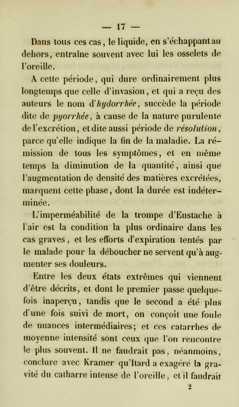 Dans tous ces cas, le liquide, en s’échappant au dehors, entraîne souvent avec lui les osselets de l’oreille. A cette période, qui dure ordinairement plus longtemps que celle d’invasion, et qui a reçu des auteurs le nom d’hydorrhée, succède la période dite de pyorrhée, à cause de la nature purulente de l’excrétion, et dite aussi période de résolution, parce qu’elle indique la fin de la maladie. La ré- mission de tous les symptômes, et en même temps la diminution de la quantité, ainsi que l’augmentation de densité des matières excrétées, marquent cette phase, dont la durée est indéter- minée. L’imperméabilité de la trompe d’Eustache à l’air est la condition la plus ordinaire dans les cas graves, et les efforts d’expiration tentés par le malade pour la déboucher ne servent qu’à aug- menter ses douleurs. Entre les deux états extrêmes qui viennent d’être décrits, et dont le premier passe quelque- fois inaperçu, tandis que le second a été plus d'une fois suivi de mort, on conçoit une foule de nuances intermédiaires; et ces catarrhes de moyenne intensité sont ceux que l’on rencontre le plus souvent. 11 ne faudrait pas, néanmoins, conclure avec Kramer qu’Itard a exagéré 1» gra- vité du calharre intense de l’oreille, et il faudrait