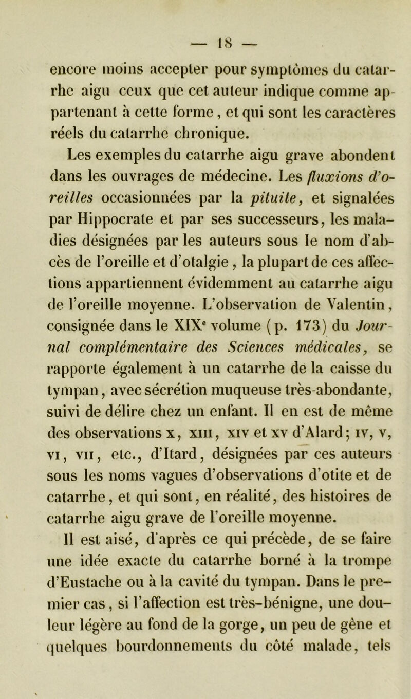 encore moins accepter pour symptômes du catar- rhe aigu ceux que cet auteur indique comme ap- partenant à cette forme, et qui sont les caractères réels du catarrhe chronique. Les exemples du catarrhe aigu grave abondent dans les ouvrages de médecine. Les fluxions d’o- reilles occasionnées par la pituite, et signalées par Hippocrate et par ses successeurs, les mala- dies désignées par les auteurs sous le nom d’ab- cès de l’oreille et d’olalgie, la plupart de ces affec- tions appartiennent évidemment au catarrhe aigu de l’oreille moyenne. L’observation de Valentin, consignée dans le XIXe volume (p. 173) du Jour- nal complémentaire des Sciences médicales, se rapporte également à un catarrhe de la caisse du tympan, avec sécrétion muqueuse très-abondante, suivi de délire chez un enfant. Il en est de même des observations x, xiii, xiv et xv d’Alard; iv, v, vi, vu, etc., d’Itard, désignées par ces auteurs sous les noms vagues d’observations d’otite et de catarrhe, et qui sont, en réalité, des histoires de catarrhe aigu grave de l’oreille moyenne. Il est aisé, d’après ce qui précède, de se faire une idée exacte du catarrhe borné à la trompe d’Eustache ou à la cavité du tympan. Dans le pre- mier cas, si l’affection est très-bénigne, une dou- leur légère au fond de la gorge, un peu de gène et quelques bourdonnements du côté malade, tels