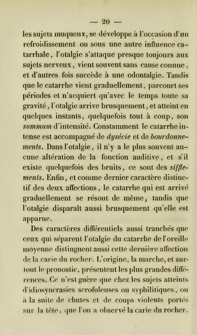 les sujets muqueux, se développe à l’occasion d’un refroidissement ou sous une autre influence ca- tarrhale, l’otalgie s’attaque presque toujours aux sujets nerveux, vient souvent sans cause connue, et d’autres fois succède à une odontalgie. Tandis que le catarrhe vient graduellement, parcourt ses périodes et n’acquiert qu’avec le temps toute sa gravité, l’otalgie arrive brusquement, et atteint en quelques instants, quelquefois tout à coup, son summum d’intensité. Constamment le catarrhe in- tense est accompagné de dysécie et de bourdonne- ments. Dans l’otalgie, il n’y a le plus souvent au- cune altération de la fonction auditive, et s’il existe quelquefois des bruits, ce sont des siffle- ments. Enfin, et comme dernier caractère distinc- tif des deux affections, le catarrhe qui est arrivé graduellement se résout de même, tandis que l’otalgie disparaît aussi brusquement qu’elle est apparue. Des caractères différentiels aussi tranchés que ceux qui séparent l’otalgie du catarrhe de l’oreille moyenne distinguent aussi cette dernière affection de la carie du rocher. L’origine, la marche, et sur- tout le pronostic, présentent les plus grandes diffé- rences. Ce n’est guère que chez les sujets atteints d’idiosyncrasies scrofuleuses ou syphilitiques, ou à la suite de chutes et de coups violents portés sur la tête, que fou a observé la carie du rocher.