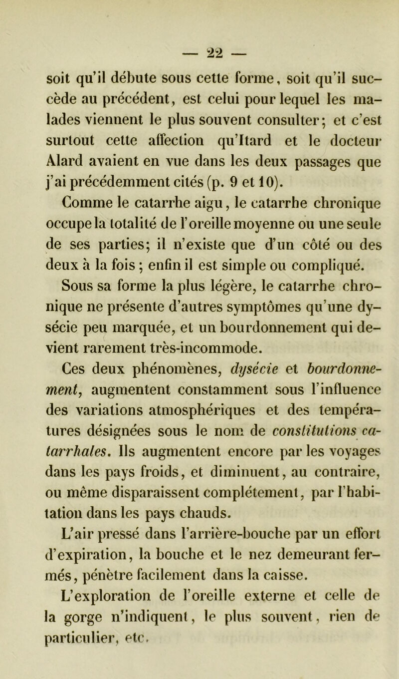 soit qu’il débute sous cette forme, soit qu’il suc- cède au précédent , est celui pour lequel les ma- lades viennent le plus souvent consulter; et c’est surtout cette alfeclion qu’Itard et le docteur Alard avaient en vue dans les deux passages que j’ai précédemment cités (p. 9 et 10). Comme le catarrhe aigu, le catarrhe chronique occupe la totalité de l’oreille moyenne ou une seule de ses parties; il n’existe que d’un côté ou des deux h la fois ; enfin il est simple ou compliqué. Sous sa forme la plus légère, le catarrhe chro- nique ne présente d’autres symptômes qu’une dy- sécie peu marquée, et un bourdonnement qui de- vient rarement très-incommode. Ces deux phénomènes, dysécie et bourdonne- ment, augmentent constamment sous l’influence des variations atmosphériques et des tempéra- tures désignées sous le nom de constitutions ca- tarrhales. Ils augmentent encore par les voyages dans les pays froids, et diminuent, au contraire, ou même disparaissent complètement, par l'habi- tation dans les pays chauds. L’air pressé dans l’arrière-bouche par un effort d’expiration, la bouche et le nez demeurant fer- més, pénètre facilement dans la caisse. L’exploration de l’oreille externe et celle de la gorge n’indiquent, le plus souvent, rien de particulier, etc.