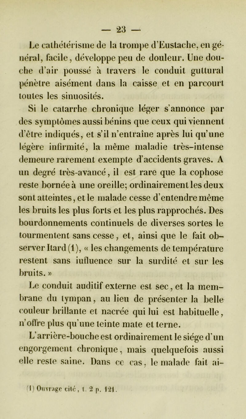 Le cathétérisme de la trompe d’Eustache, en gé- néral, facile, développe peu de douleur. Une dou- che d’air poussé à travers le conduit guttural pénètre aisément dans la caisse et en parcourt toutes les sinuosités. Si le catarrhe chronique léger s’annonce par des symptômes aussi bénins que ceux qui viennent d’être indiqués, et s’il n’entraîne après lui qu’une légère infirmité, la même maladie très-intense demeure rarement exempte d’accidents graves. A un degré très-avancé, il est rare que la cophose reste bornée h une oreille; ordinairement les deux sont atteintes, et le malade cesse d’entendre même les bruits les plus forts et les plus rapprochés. Des bourdonnements continuels de diverses sortes le tourmentent sans cesse, et, ainsi que le fait ob- server Itard (1), « les changements de température restent sans iufluence sur la surdité et sur les bruits. » Le conduit auditif externe est sec, et la mem- brane du tympan, au lieu de présenter la belle couleur brillante et nacrée qui lui est habituelle, n’offre plus qu’une teinte mate et terne. L arrière-bouche est ordinairement le siège d’un engorgement chronique, mais quelquefois aussi elle reste saine. Dans ce cas, le malade fait ai- M) Ouvrage eilé , t , 2 p. 121.