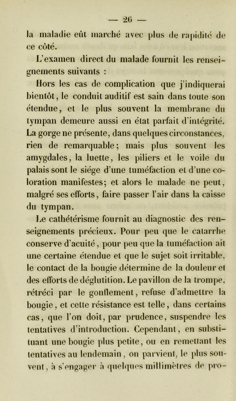 la maladie eût marché avec plus de rapidité de ce côté. L’examen direct du malade fournil les rensei- gnements suivants : Hors les cas de complication que j’indiquerai bientôt, le conduit auditif est sain dans toute son étendue, et le plus souvent la membrane du tympan demeure aussi en état parfait d’intégrité. La gorge ne présente, dans quelques circonstances, rien de remarquable ; mais plus souvent les amygdales, la luette, les piliers et le voile du palais sont le siège d’une tuméfaction et d’une co- loration manifestes; et alors le malade ne peut, malgré ses efforts, faire passer l’air dans la caisse du tympan. Le cathétérisme fournit au diagnostic des ren- seignements précieux. Pour peu que le catarrhe conserve d’acuité, pour peu que la tuméfaction ail une certaine étendue et que le sujet soit irritable, le contact de la bougie détermine de la douleur et des efforts de déglutition. Le pavillon de la trompe, rétréci par le gonflement, refuse d’admettre la bougie, et celle résistance est telle, dans certains cas, que l’on doit, par prudence, suspendre les tentatives d’introduction. Cependant, en substi- tuant une bougie plus petite, ou en remettant les tentatives au lendemain, on parvient, le plus sou- vent, à s’engager à quelques millimètres de pro-