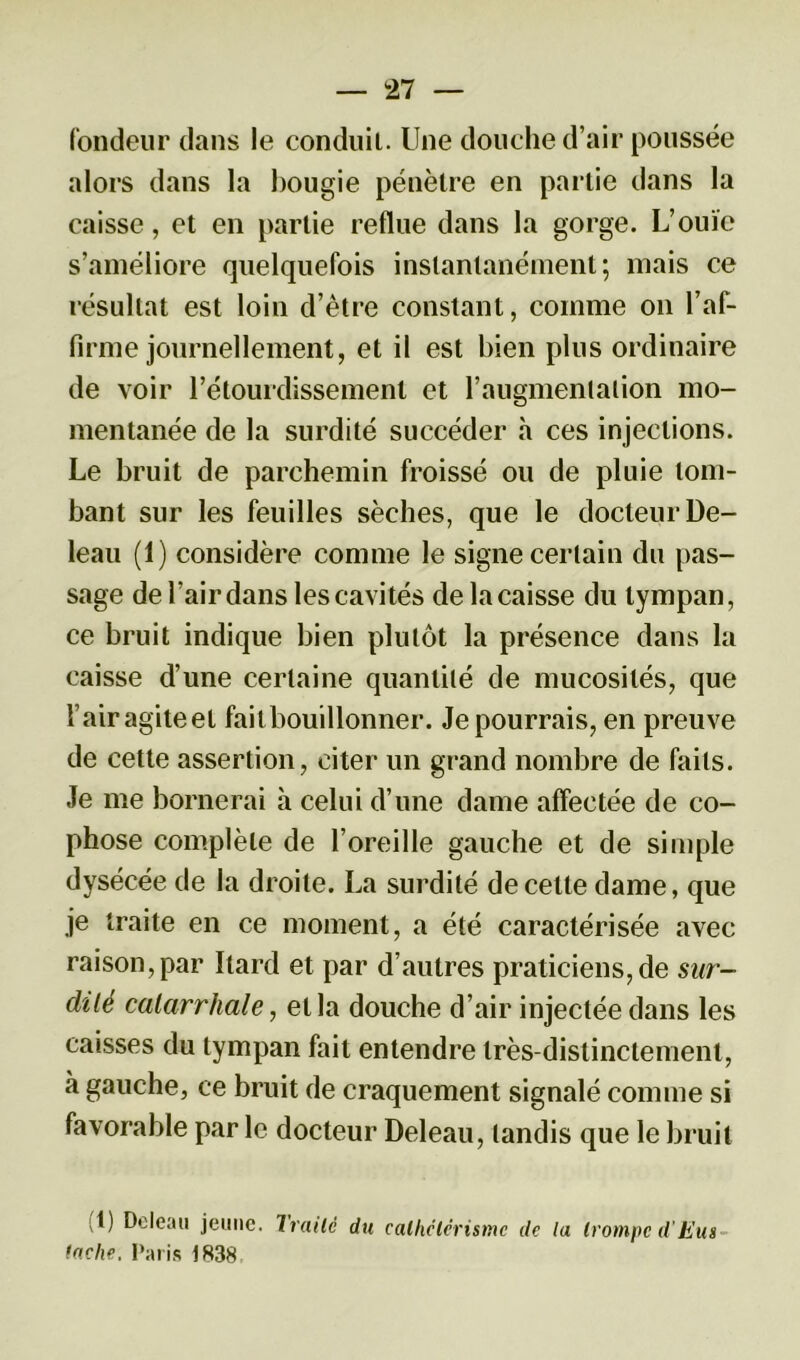 fondeur dans le conduit. Une douche d’air poussée alors dans la bougie pénètre en partie dans la caisse, et en partie reflue dans la gorge. L’ouïe s’améliore quelquefois instantanément; mais ce résultat est loin d’être constant, comme on l’af- firme journellement, et il est bien plus ordinaire de voir l’étourdissement et l’augmentation mo- mentanée de la surdité succéder h ces injections. Le bruit de parchemin froissé ou de pluie tom- bant sur les feuilles sèches, que le docteur De- leau (1) considère comme le signe certain du pas- sage de l’air dans les cavités de la caisse du tympan, ce bruit indique bien plutôt la présence dans la caisse d’une certaine quantité de mucosités, que l’air agiteel failbouillonner. Je pourrais, en preuve de cette assertion, citer un grand nombre de faits. Je me bornerai à celui d’une dame affectée de co- phose complète de l’oreille gauche et de simple dysécée de la droite. La surdité de celle dame, que je traite en ce moment, a été caractérisée avec raison,par Itard et par d’autres praticiens,de sur- dité catarrhale, et la douche d’air injectée dans les caisses du tympan fait entendre très-distinctement, à gauche, ce bruit de craquement signalé connue si favorable par le docteur Deleau, tandis que le bruit (1) Deleau jeune. Traité du lâche, I’;uis 1838 cathetérisme de lu trompe d'Eus