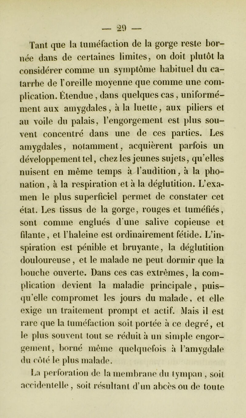 Tant que la tuméfaction de la gorge reste bor- née dans de certaines limites, on doit plutôt la considérer comme un symptôme habituel du ca- tarrhe de l’oreille moyenne que comme une com- plication. Étendue , dans quelques cas, uniformé- ment aux amygdales, à la luette, aux piliers et au voile du palais, l’engorgement est plus sou- vent concentré dans une de ces parties. Les amygdales, notamment, acquièrent parfois un développement tel, chez les jeunes sujets, qu’elles nuisent en même temps à l’audition, à la pho- nation , à la respiration et à la déglutition. L’exa- men le plus superficiel permet de constater cet état. Les tissus de la gorge, rouges et tuméfiés, sont comme englués d’une salive copieuse et filante, et l’haleine est ordinairement fétide. L’in- spiration est pénible et bruyante, la déglutition douloureuse, et le malade ne peut dormir que la bouche ouverte. Dans ces cas extrêmes, la com- plication devient la maladie principale, puis- qu’elle compromet les jours du malade, et elle exige un traitement prompt et actif. Mais il est rare que la tuméfaction soit portée à ce degré, et le plus souvent tout se réduit à un simple engor- gement, borné même quelquefois à l’amygdale du côté le plus malade. La perforation de la membrane du tympan , soit accidentelle , soit résultant d’un abcès ou de toute