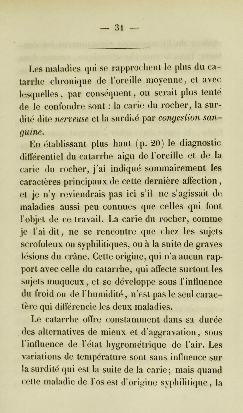 Les maladies qui se rapprochent le plus du ca- tarrhe chronique de l’oreille moyenne, et avec lesquelles, par conséquent, on serait plus tenté de le confondre sont : la carie du rocher, la sur- dité dite nerveuse et la surdité par congestion san- guine. En établissant plus haut (p. 20) le diagnostic différentiel du catarrhe aigu de l’oreille et de la carie du rocher, j’ai indiqué sommairement les caractères principaux de cette dernière affection, et je n’y reviendrais pas ici s’il 11e s’agissait de maladies aussi peu connues que celles qui font l'objet de ce travail. La carie du rocher, comme je l’ai dit, ne se rencontre que chez les sujets scrofuleux ou syphilitiques, ou h la suite de graves lésions du crâne. Cette origine, qui 11a aucun rap- port avec celle du catarrhe, qui affecte surtout les sujets muqueux, et se développe sous l’influence du froid ou de l'humidité, n’est pas le seul carac- tère qui différencie les deux maladies. Le catarrhe offre constamment dans sa durée des alternatives de mieux et d’aggravation, sous 1 influence de l’état hygrométrique de l’air. Les variations de température sont sans influence sur la surdité qui est la suite de la carie; mais quand celte maladie de l'os est d’origine syphilitique, la