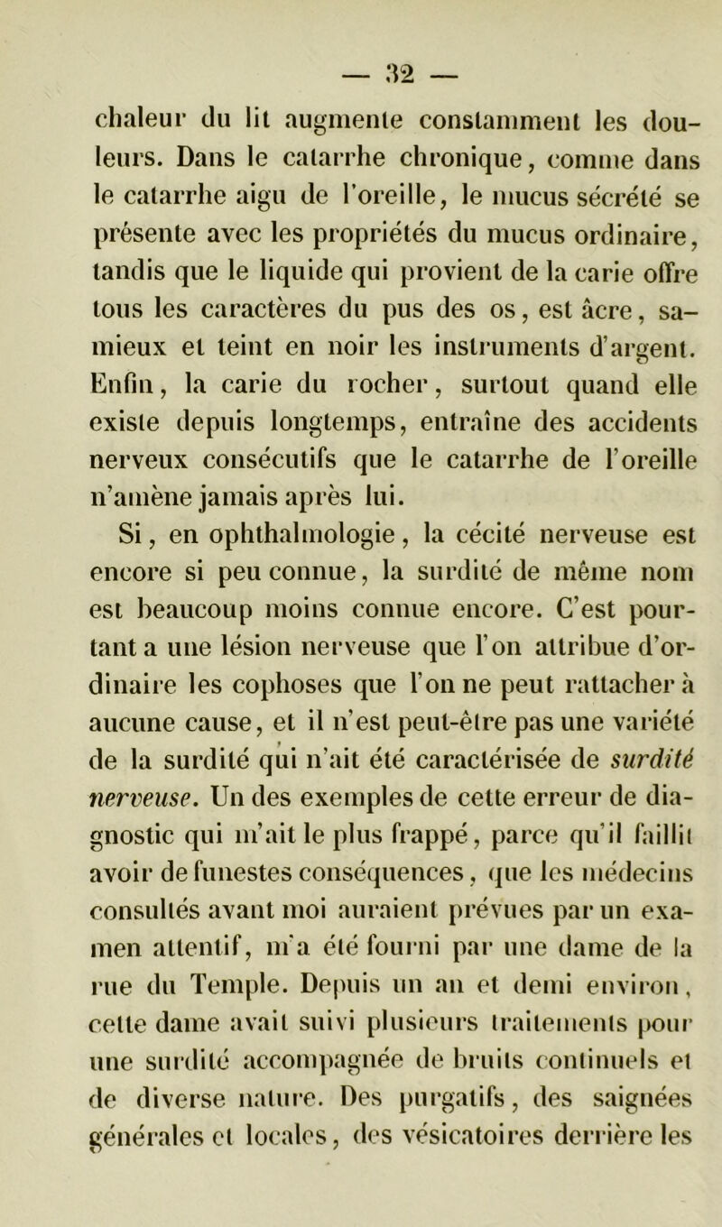 chaleur du lit augmente constamment les dou- leurs. Dans le catarrhe chronique, comme dans le catarrhe aigu de l’oreille, le mucus sécrété se présente avec les propriétés du mucus ordinaire, tandis que le liquide qui provient de la carie offre tous les caractères du pus des os, est âcre, sa- mieux et teint en noir les instruments d’argent. Enfin, la carie du rocher, surtout quand elle existe depuis longtemps, entraîne des accidents nerveux consécutifs que le catarrhe de l’oreille n’amène jamais après lui. Si, en ophthalmologie, la cécité nerveuse est encore si peu connue, la surdité de même nom est beaucoup moins connue encore. C’est pour- tant a une lésion nerveuse que l’on attribue d’or- dinaire les cophoses que Tonne peut rattacher à aucune cause, et il n’est peut-être pas une variété de la surdité qui n’ait été caractérisée de surdité nerveuse. Un des exemples de cette erreur de dia- gnostic qui m’ait le plus frappé, parce qu’il faillit avoir de funestes conséquences, que les médecins consultés avant moi auraient prévues par un exa- men attentif, m’a été fourni par une dame de la rue du Temple. Depuis un an et demi environ, celle dame avait suivi plusieurs traitements pour une surdité accompagnée de bruits continuels et de diverse nature. Des purgatifs, des saignées générales et locales, des vésicatoires derrière les