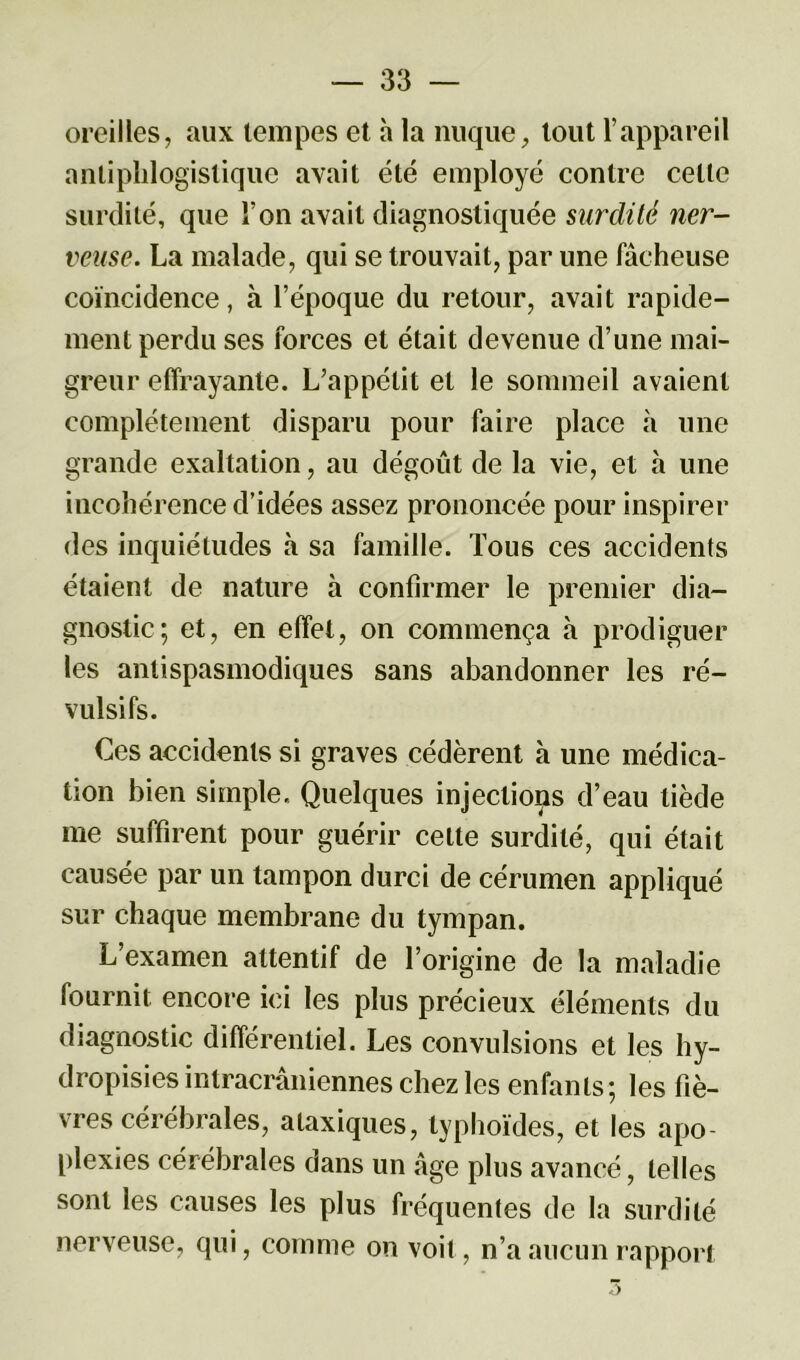 oreilles, aux tempes et à la nuque, tout l’appareil antiphlogistique avait été employé contre celle surdité, que l’on avait diagnostiquée surdilé ner- veuse. La malade, qui se trouvait, par une fâcheuse coïncidence, à l’époque du retour, avait rapide- ment perdu ses forces et était devenue d’une mai- greur effrayante. L’appétit et le sommeil avaient complètement disparu pour faire place à une grande exaltation, au dégoût de la vie, et à une incohérence d’idées assez prononcée pour inspirer des inquiétudes à sa famille. Tous ces accidents étaient de nature à confirmer le premier dia- gnostic; et, en effet, on commença à prodiguer les antispasmodiques sans abandonner les ré- vulsifs. Ces accidents si graves cédèrent h une médica- tion bien simple. Quelques injections d’eau tiède me suffirent pour guérir celle surdité, qui était causée par un tampon durci de cérumen appliqué sur chaque membrane du tympan. L’examen attentif de l’origine de la maladie fournit encore ici les plus précieux éléments du diagnostic différentiel. Les convulsions et les hy- dropisies intracrâniennes chez les enfants; les fiè- vres cérébrales, ataxiques, typhoïdes, et les apo- plexies cérébrales dans un âge plus avancé, telles sont les causes les plus fréquentes de la surdité nerveuse, qui, comme on voit, n’a aucun rapport