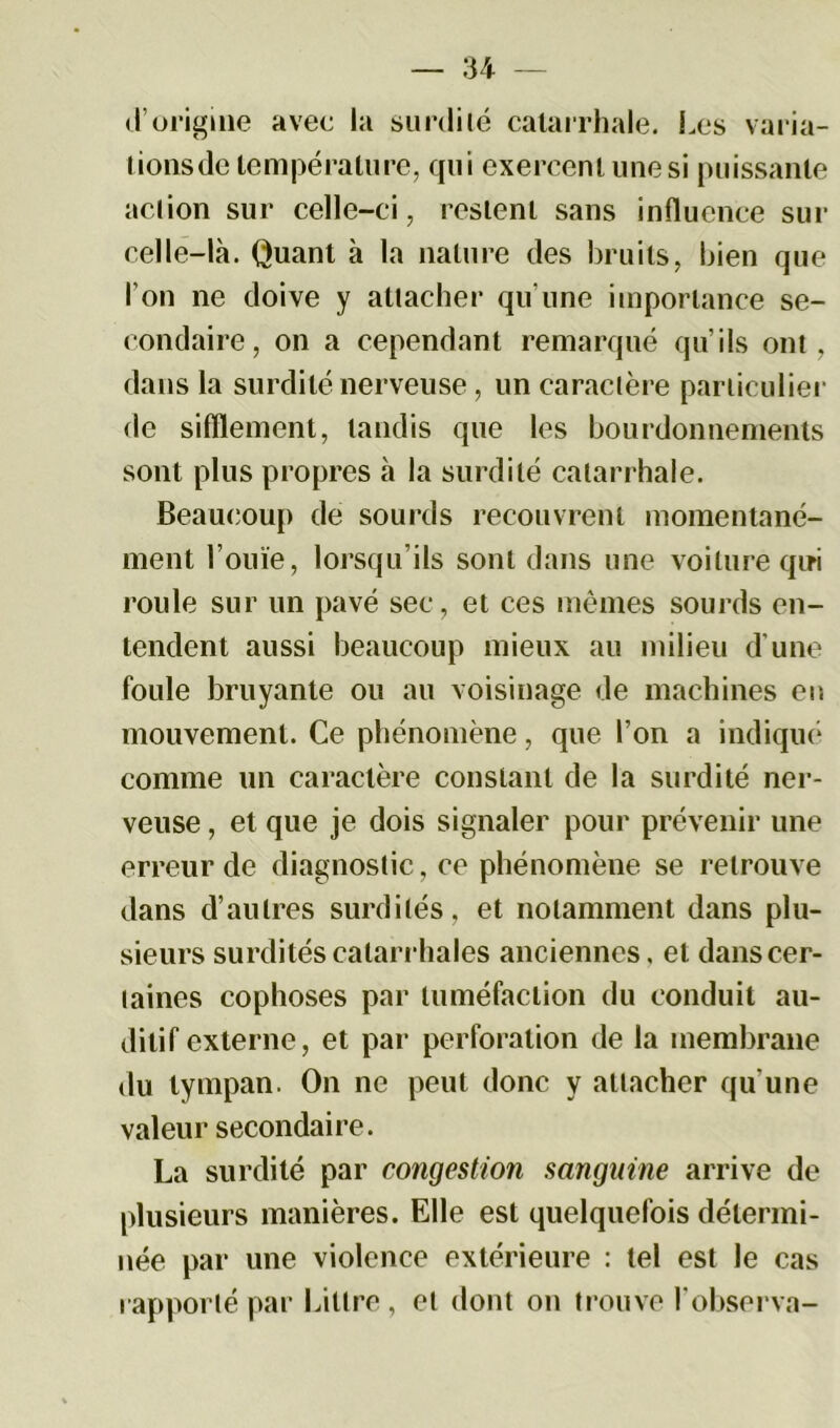 d’origine avec la surdité catarrhale. Les varia- tions de température, qui exercent une si puissante action sur celle-ci, restent sans influence sur celle-là. Quant à la nature des bruits, bien que l’on ne doive y attacher qu'une importance se- condaire, on a cependant remarqué qu’ils ont. dans la surdité nerveuse, un caractère particulier de sifflement, tandis que les bourdonnements sont plus propres à la surdité catarrhale. Beaucoup de sourds recouvrent momentané- ment l’ouïe, lorsqu’ils sont dans une voilure qui roule sur un pavé sec, et ces mêmes sourds en- tendent aussi beaucoup mieux au milieu d’une foule bruyante ou au voisinage de machines en mouvement. Ce phénomène, que l’on a indiqué connue un caractère constant de la surdité ner- veuse , et que je dois signaler pour prévenir une erreur de diagnostic, ce phénomène se retrouve dans d’autres surdités, et notamment dans plu- sieurs surdités catarrhales anciennes, et dans cer- taines cophoses par tuméfaction du conduit au- ditif externe, et par perforation de la membrane du tympan. On ne peut donc y attacher qu’une valeur secondaire. La surdité par congestion sanguine arrive de plusieurs manières. Elle est quelquefois détermi- née par une violence extérieure : tel est le cas rapporté par Littré, et dont on trouve l'observa-