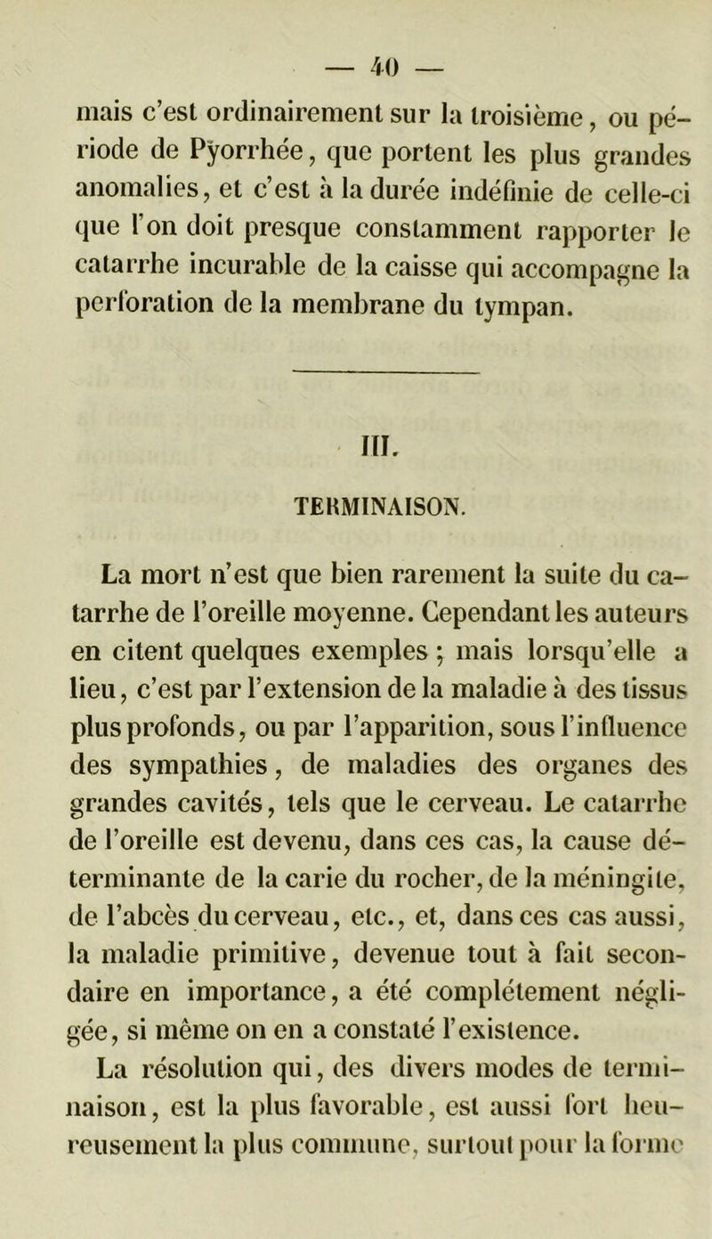 mais c’est ordinairement sur la troisième, ou pé- riode de Pyorrhée, que portent les plus grandes anomalies, et c’est à la durée indéfinie de celle-ci que l’on doit presque constamment rapporter le catarrhe incurable de la caisse qui accompagne la perforation de la membrane du tympan. IIL TERMINAISON. La mort n’est que bien rarement la suite du ca- tarrhe de l’oreille moyenne. Cependant les auteurs en citent quelques exemples ; mais lorsqu’elle a lieu, c’est par l’extension de la maladie h des tissus plus profonds, ou par l’apparition, sous l’influence des sympathies, de maladies des organes des grandes cavités, tels que le cerveau. Le catarrhe de l’oreille est devenu, dans ces cas, la cause dé- terminante de la carie du rocher, de la méningite, de l’abcès du cerveau, etc., et, dans ces cas aussi, la maladie primitive, devenue tout à fait secon- daire en importance, a été complètement négli- gée, si même on en a constaté l’existence. La résolution qui, des divers modes de termi- naison , est la plus favorable, est aussi fort heu- reusement la plus commune, surtout pour la forme