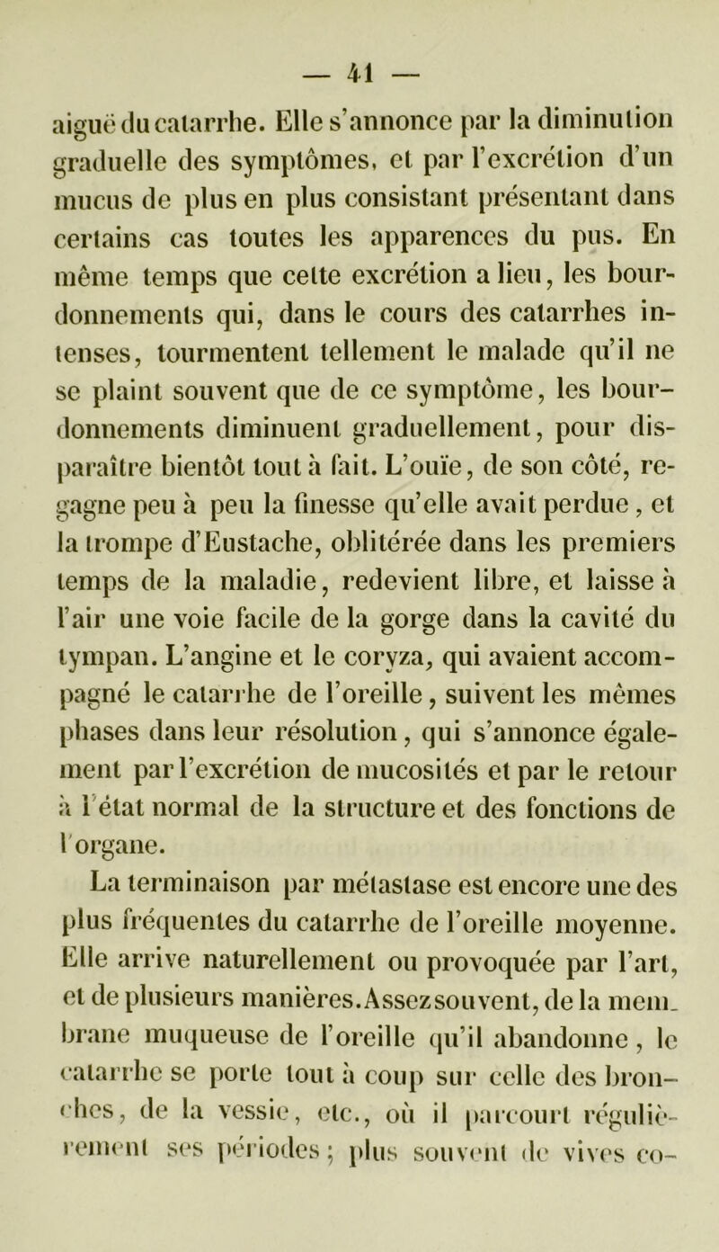 aiguë du catarrhe. Elle s’annonce par la diminution graduelle des symptômes, et par l’excrétion d’un mucus de plus en plus consistant présentant dans certains cas toutes les apparences du pus. En même temps que celte excrétion a lieu, les bour- donnements qui, dans le cours des catarrhes in- tenses, tourmentent tellement le malade qu’il ne se plaint souvent que de ce symptôme, les bour- donnements diminuent graduellement, pour dis- paraître bientôt tout h fait. L’ouïe, de son côté, re- gagne peu à peu la finesse quelle avait perdue, et la trompe d’Eustache, oblitérée dans les premiers temps de la maladie, redevient libre, et laisse à l’air une voie facile de la gorge dans la cavité du tympan. L’angine et le coryza, qui avaient accom- pagné le catarrhe de l’oreille, suivent les mêmes phases dans leur résolution, qui s’annonce égale- ment par l’excrétion de mucosités et par le retour à 1 état normal de la structure et des fonctions de l'organe. La terminaison par métastase est encore une des plus fréquentes du catarrhe de l’oreille moyenne. Elle arrive naturellement ou provoquée par l’art, et de plusieurs manières. Assez souvent, de la mem_ brane muqueuse de l’oreille qu’il abandonne, le catarrhe se porte tout à coup sur celle des bron- ches, de la vessie, etc., où il parcourt réguliè- rement ses périodes; plus souvent de vives co-