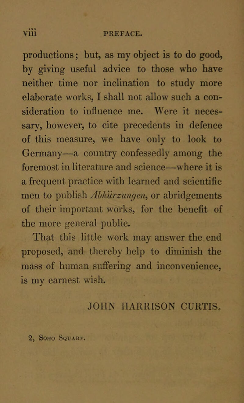 productions; but, as my object is to do good, by giving useful advice to those who have neither time nor inclination to study more elaborate works, I shall not allow such a con- sideration to influence me. Were it neces- sary, however, to cite precedents in defence of this measure, we have only to look to Germany—a country confessedly among the foremost in literature and science—where it is a frequent practice with learned and scientific men to publish Ahlturzungen^ or abridgements of their important works, for the benefit of the more general public. That this little work may answer the.end proposed, and thereby help to diminish the mass of human suffering and inconvenience, is my earnest wish. JOHN HARRISON CURTIS. 2, Soho Square.