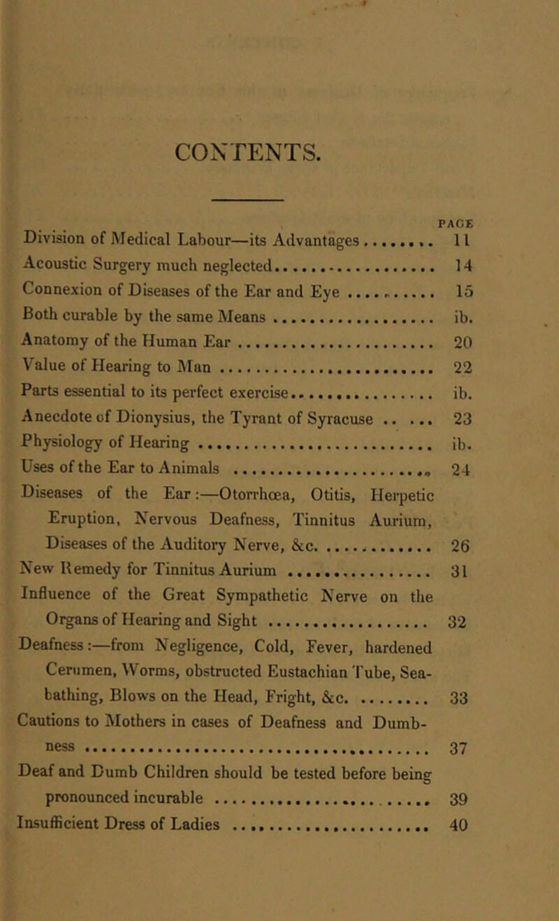 CONTENTS. PACE Division of Medical Labour—its Advantages ........ 11 Acoustic Surgery much neglected 14 Connexion of Diseases of the Ear and Eye 15 Both curable by the same Means ib. Anatomy of the Human Ear 20 Value of Hearing to Man 22 Parts essential to its perfect exercise ib. Anecdote of Dionysius, the Tyrant of Syracuse 23 Physiology of Hearing ib. Uses of the Ear to Animals 24 Diseases of the Ear:—Otorrhcea, Otitis, Herpetic Eruption, Nervous Deafness, Tinnitus Aurium, Diseases of the Auditory Nerve, &c 26 New Remedy for Tinnitus Aurium 31 Influence of the Great Sympathetic Nerve on the Organs of Hearing and Sight 32 Deafness:—from Negligence, Cold, Eever, hardened Cerumen, Worms, obstructed Eustachian Tube, Sea- bathing, Blows on the Head, Fright, &c 33 Cautions to Mothers in cases of Deafness and Dumb- ness 37 Deaf and Dumb Children should be tested before being pronounced incurable 39 Insuflficient Dress of Ladies 40