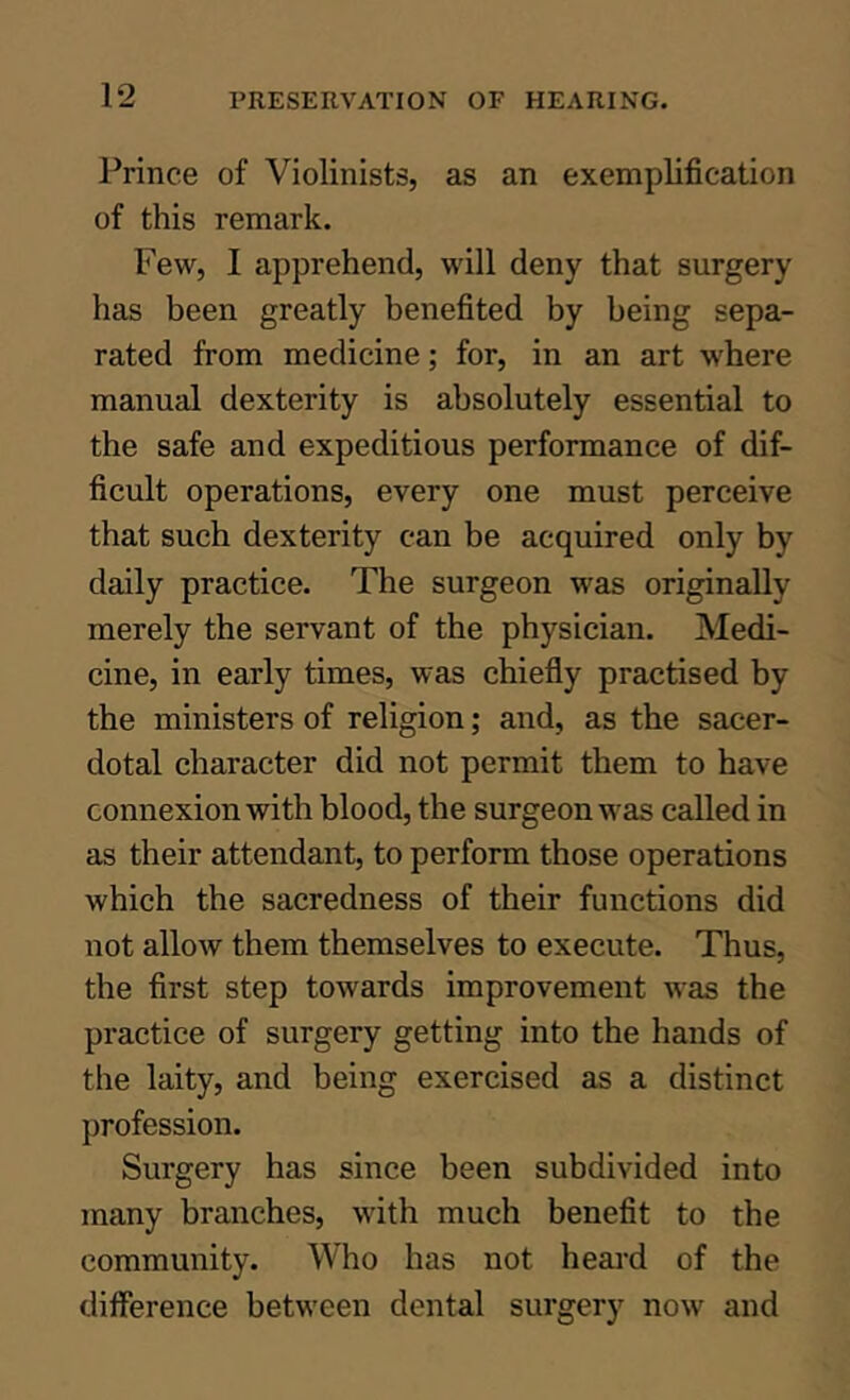 Prince of Violinists, as an exemplification of this remark. Few, I apprehend, will deny that surgery has been greatly benefited by being sepa- rated from medicine; for, in an art where manual dexterity is absolutely essential to the safe and expeditious performance of dif- ficult operations, every one must perceive that such dexterity can be acquired only by daily practice. The surgeon was originally merely the servant of the physician. Medi- cine, in early times, was chiefly practised by the ministers of religion; and, as the sacer- dotal character did not permit them to have connexion with blood, the surgeon was called in as their attendant, to perform those operations which the sacredness of their functions did not allow them themselves to execute. Thus, the first step towards improvement was the practice of surgery getting into the hands of the laity, and being exercised as a distinct profession. Surgery has since been subdivided into many branches, with much benefit to the community. Who has not heai-d of the difierence between dental surgery now and