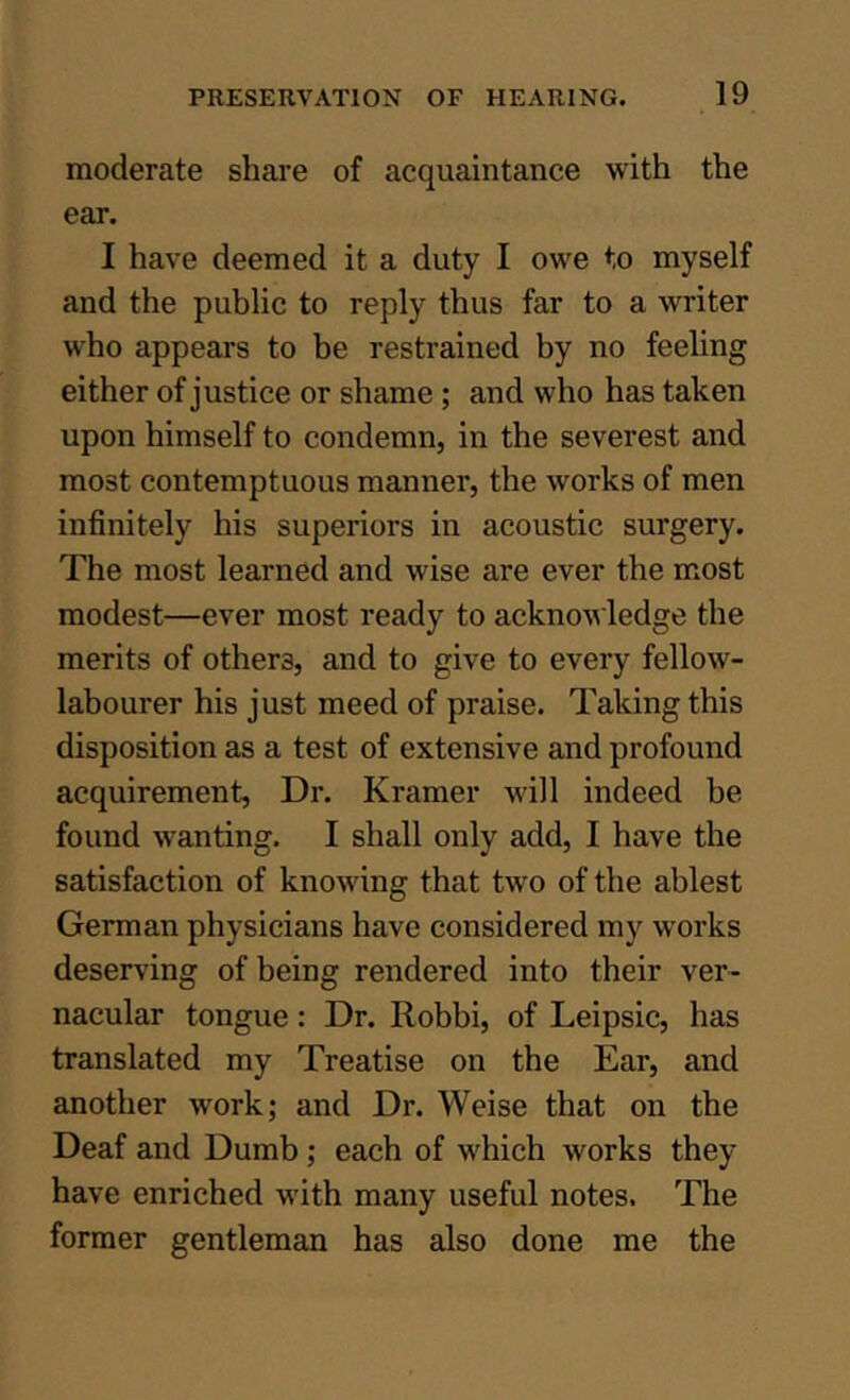 moderate share of acquaintance with the ear. I have deemed it a duty I owe to myself and the public to reply thus far to a writer who appears to be restrained by no feeling either of justice or shame; and who has taken upon himself to condemn, in the severest and most contemptuous manner, the works of men infinitely his superiors in acoustic surgery. The most learned and wise are ever the most modest—ever most ready to acknowledge the merits of others, and to give to every fellow- labourer his just meed of praise. Taking this disposition as a test of extensive and profound acquirement. Dr. Kramer will indeed be found w^anting. I shall only add, I have the satisfaction of knowing that two of the ablest German physicians have considered my works deserving of being rendered into their ver- nacular tongue: Dr. Robbi, of Leipsic, has translated my Treatise on the Ear, and another work; and Dr. Weise that on the Deaf and Dumb; each of which works they have enriched with many useful notes. The former gentleman has also done me the